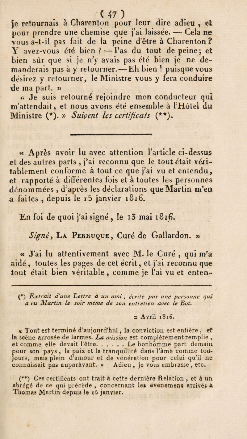 je retournais à Charenton pour leur dire adieu , eî pour prendre une chemise que j’ai laissée. — Cela ne vous a-t-il pas fait de la peine d’être à Charenton? Y avez-vous été bien ?—Pas du tout de peine; et Lien sûr que si je n’y avais pas été bien je ne de¬ manderais pas à y retourner. — Eh bien ! puisque vous désirez y retourner, le Ministre vous y fera conduire de ma part. » a Je suis retourné rejoindre mon conducteur qui m’attendait, et nous avons été ensemble à l’Hôtel du Ministre (*). » Suivent les certificats (**). « Après avoir lu avec attention l’article ci-dessus et des autres parts , j’ai reconnu que le tout était véri¬ tablement conforme à tout ce que j’ai vu et entendu, et rapporté à différentes fois et à toutes les personnes dénommées, d’après les déclarations que Martin m’en a faites , depuis le id janvier 1816. En foi de quoi j’ai signé, le i3 mai 1816. Signé, La Perruque, Curé de Gallardon. » « J’ai lu attentivement avec M. le Curé , qui m’a aidé , toutes les pages de cet écrit, et j’ai reconnu que tout était bien véritable , comme je l’ai vu et enten- (*) Extrait d'une Lettre à un ami, écrite par une personne qui a vu JMartin le soir même de son entretien avec le Lui- 2 Avril 1816. « Tout est terminé d'aujourd’hui, la conviction est entière , et la scène arrosée de larmes. La mission est complètement remplie , et comme elle devait l’être.Le bonhomme part demain pour son pays , la paix et la tranquillité dans l’èmé comme tou¬ jours, mais plein d’amour et de vénération pour celui qu’il ne connaissait pas auparavant. » Adieu , je vous embrasse , etc. (**) Ces certificats ont trait à cette dernière Relation , et à un abrégé de ce qui précède , concernant les événemens arrivés à Thomas Martin depuis le x5 janvier.