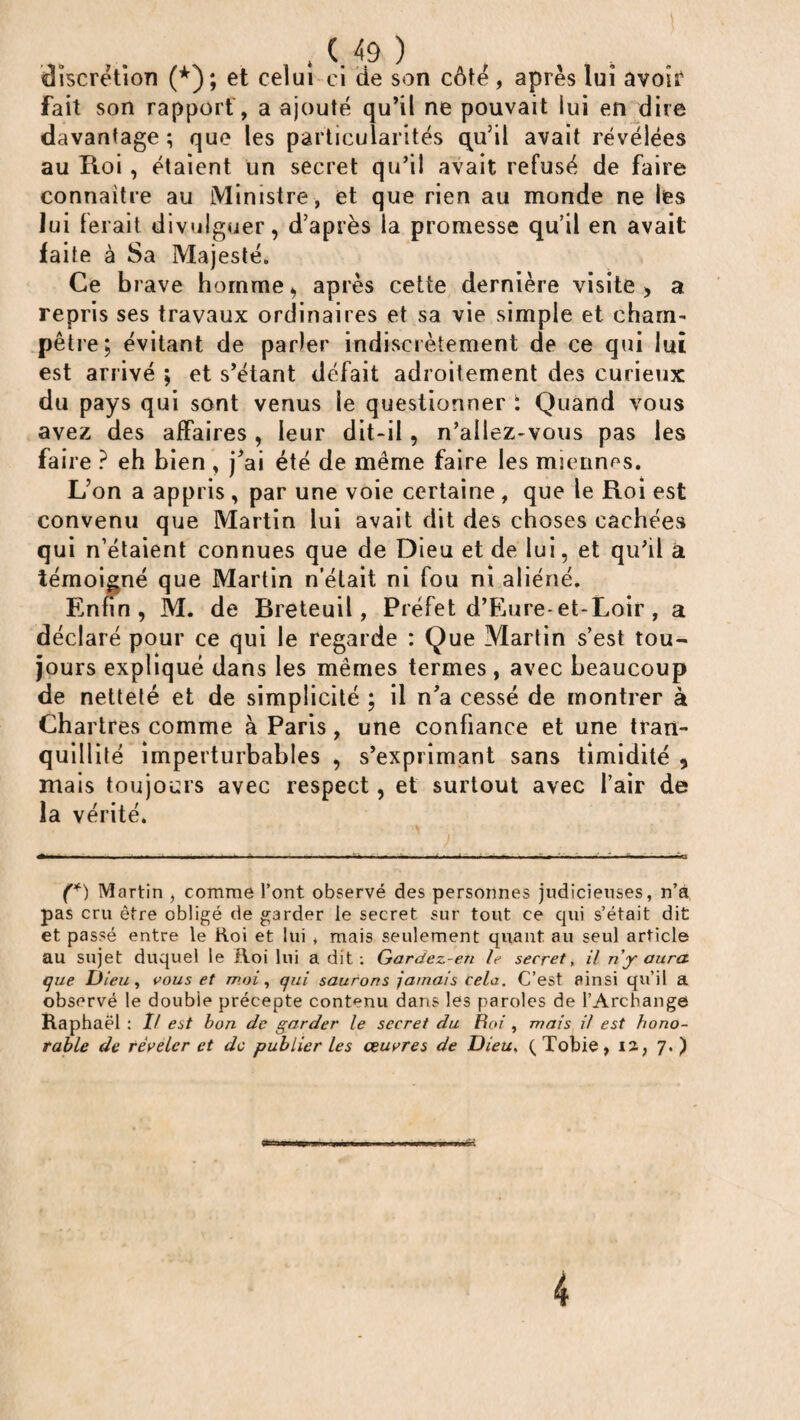 discrétion (*); et celui ci de son côté, après lui avoir fait son rapport, a ajouté qu’il ne pouvait lui en dire davantage ; que les particularités qu’il avait révélées au Roi , étaient un secret qu’il avait refusé de faire connaître au Ministre, et que rien au monde ne les lui ferait divulguer, d’après la promesse qu’il en avait faite à Sa Majesté. Ce brave homme, après cette dernière visite > a repris ses travaux ordinaires et sa vie simple et cham¬ pêtre; évitant de parler indiscrètement de ce qui lui est arrivé ; et s’étant défait adroitement des curieux du pays qui sont venus le questionner i Quand vous avez des affaires , leur dit-il, n’allez-vous pas les faire ? eh bien , j’ai été de même faire les miennes. L’on a appris , par une voie certaine , que le Roi est convenu que Martin lui avait dit des choses cachées qui n’étaient connues que de Dieu et de lui, et qu’il à témoigné que Martin n’était ni fou ni aliéné. Enfin, M. de Breteuil, Préfet d’Eure-et-Loir , a déclaré pour ce qui le regarde : Que Martin s’est tou¬ jours expliqué dans les mêmes termes , avec beaucoup de netteté et de simplicité ; il n’a cessé de montrer à Chartres comme à Paris, une confiance et une tran- quiii ité imperturbables , s’exprimant sans timidité , mais toujours avec respect, et surtout avec l’air de la vérité. (*) Martin , comme l’ont observé des personnes judicieuses, n’a pas cru être obligé de garder le secret sur tout ce qui s’était dit et passé entre le Roi et lui * mais seulement quant au seul article au sujet duquel le Roi lui a dit: Gardez-en le secret, il ri y aura que Dieu, vous et moi, qui saurons jamais cela. C’est ainsi qu’il a observé le double précepte contenu dans les paroles de l’Archange Raphaël : If est bon de garder le secret du Roi , mais il est hono¬ rable de révéler et de publier les œuvres de Dieu, (Tobie, ia, 7. ) 4