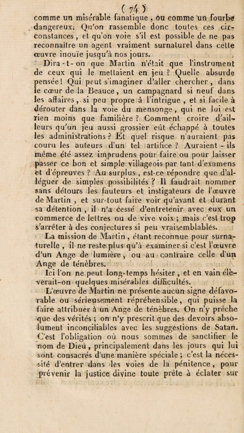 comme un misérable fanatique , ou comme un fourbe dangereux. Qu'on rassemble donc toutes ces cir¬ constances , et qu’on voie s’il est possible de ne pas reconnaître un agent vraiment surnaturel dans cette œuvre inouïe jusqu’à nos jours. Dira-t-on que Martin n’était que l’instrument de ceux qui le mettaient en jeu ? Quelle absurde pensée l Qui peut s’imaginer d’aller chercher, dans le cœur de la Beauce, un campagnard si neuf dans les affaires, si peu propre â l’intrigue , et si facile à dérouter dans la voie du mensonge , qui ne lui est rien moins que familière ? Comment croire d’aii- leurs qu'un jeu aussi grossier eut écîiappé à toutes les administrations ? Et quel risque n’auraient pas couru les auteurs d’un tel artifice ? Auraient - ils même été assez imprudens pour faire ou pour laisser passer ce bon et simple villageois par tant d’examens et d’épreuves ? Au surplus , est-ce répondre que d’al¬ léguer de simples possibilités ? Il faudrait nommer sans détours les fauteurs et instigateurs de l’œuvre de Martin , et sur-tout faire voir qu’avant et durant sa détention , il n’a cessé d’entretenir avec eux un commerce de lettres ou de vive voix ; mais c’est trop s’arrêter à des conjectures si peu vraisemblables. La mission de Martin , étant reconnue pour surna¬ turelle , il ne reste plus qu’à examiner si c’est l’œuvre d’un Ange de lumière , ou au contraire celle d’un Ange de ténèbres. Ici l’on ne peut long-temps hésiter , et en vain élè¬ verait-on quelques misérables difficultés. L’œuvre de Martin ne présente aucun signe défavo¬ rable ou sérieusement répréhensible, qui puisse la faire attribuer à un Ange de ténèbres. On n’y prêche que des vérités ; on n’y prescrit que des devoirs abso¬ lument inconciliables avec les suggestions de Satan. C’est l’obligation où nous sommes de sanctifier le nom de Dieu, principalement dans les jours qui lui sont consacrés d’une manière spéciale ; c’est la néces¬ sité d’entrer dans des voies de la pénitence , pour prévenir la justice divine toute prête à éclater sur