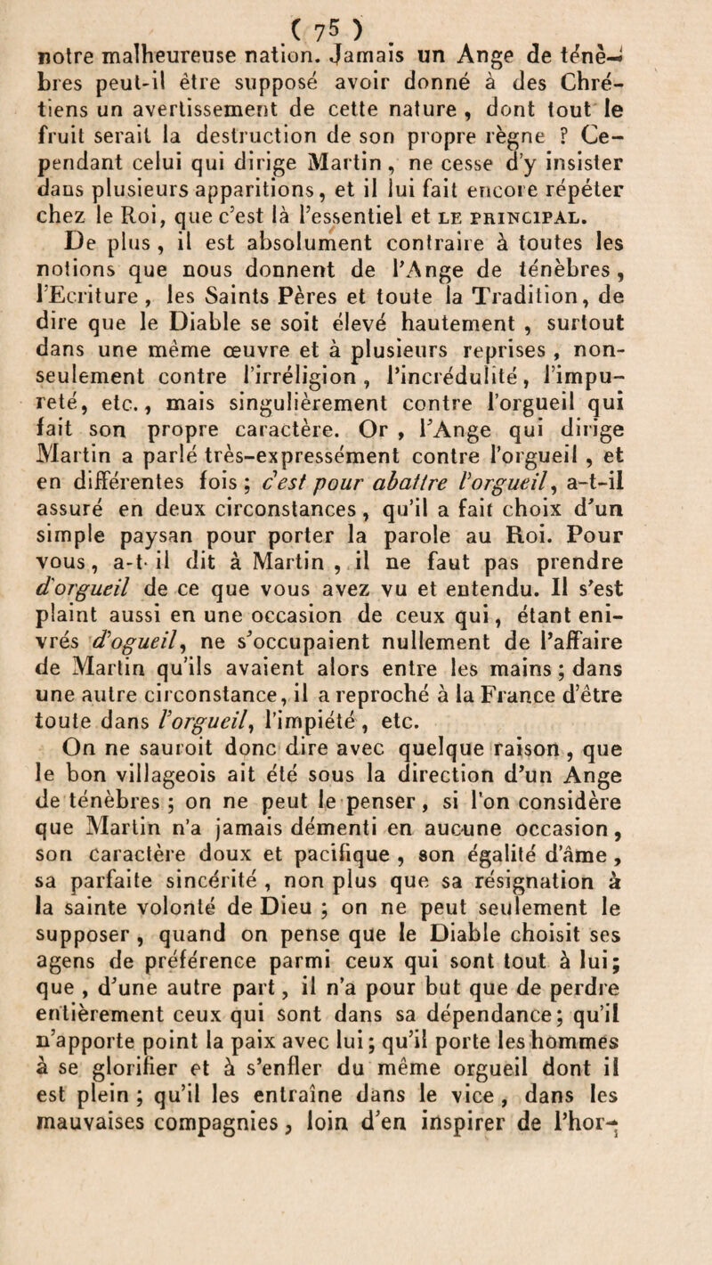 notre malheureuse nation. Jamais un Ange de ténè-^ bi es peut-il être supposé avoir donné à des Chré¬ tiens un avertissement de cette nature , dont tout le fruit serait la destruction de son propre règne ? Ce¬ pendant celui qui dirige Martin , ne cesse d’y insister dans plusieurs apparitions, et il lui fait encore répéter chez le Roi, que c’est là l’essentiel et le principal. De plus , il est absolument contraire à toutes les notions que nous donnent de l’Ange de ténèbres , l’Ecriture , les Saints Pères et toute la Tradition, de dire que le Diable se soit élevé hautement , surtout dans une même œuvre et à plusieurs reprises , non- seulement contre l’irréligion, l’incrédulité, l’impu¬ reté, etc., mais singulièrement contre l’orgueil qui fait son propre caractère. Or , l’Ange qui dirige Martin a parlé très-expressément contre l’orgueil , et en différentes fois ; cest pour abattre Vorgueil, a-t-il assuré en deux circonstances, qu’il a fait choix d’un simple paysan pour porter la parole au Roi. Pour vous, a-t- il dit à Martin, il ne faut pas prendre d'orgueil de ce que vous avez vu et entendu. Il s’est plaint aussi en une occasion de ceux qui, étant eni¬ vrés d'ogueil, ne s’occupaient nullement de l’affaire de Martin qu’ils avaient alors entre les mains ; dans une autre circonstance, il a reproché à la France d’être toute dans lorgueil, l’impiété, etc. On ne sauroit donc dire avec quelque raison , que le bon villageois ait été sous la direction d’un Ange de ténèbres ; on ne peut le penser, si l’on considère que Martin n’a jamais démenti en aucune occasion, son caractère doux et pacifique , son égalité d’âme, sa parfaite sincérité , non plus que sa résignation à la sainte volonté de Dieu ; on ne peut seulement le supposer , quand on pense que le Diable choisit ses agens de préférence parmi ceux qui sont tout à lui; que , d’une autre part, il n’a pour but que de perdre entièrement ceux qui sont dans sa dépendance; qu’il n’apporte point la paix avec lui; qu’il porte les hommes à se glorifier et à s’enfler du même orgueil dont il est plein ; qu’il les entraîne dans le vice , dans les mauvaises compagnies, loin d’en inspirer de l’hor-