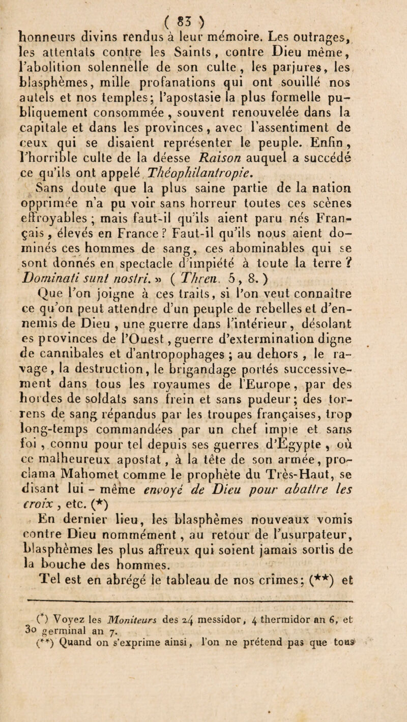 honneurs divins rendus à leur mémoire. Les outrages, les attentais contre les Saints, contre Dieu même, l'abolition solennelle de son culte, les parjures, les blasphèmes, mille profanations qui ont souillé nos autels et nos temples; l’apostasie la plus formelle pu¬ bliquement consommée , souvent renouvelée dans la capitale et dans les provinces, avec l’assentiment de ceux qui se disaient représenter le peuple. Enfin, l'horrible culte de la déesse Raison auquel a succédé ce qu’ils ont appelé Théophilantropie. Sans doute que la plus saine partie de la nation opprimée n’a pu voir sans horreur toutes ces scènes effroyables ; mais faut-il qu’ils aient paru nés Fran¬ çais , élevés en France? Faut-il qu’ils nous aient do¬ minés ces hommes de sang, ces abominables qui se sont donnés en spectacle d’impiété à toute la terre? Dominati sunt nostri. » ( Tlu en. 5 , 8. ) Que l’on joigne à ces traits, si l’on veut connaître ce qu’on peut attendre d’un peuple de rebelles et d’en¬ nemis de Dieu , une guerre dans l’intérieur, désolant es provinces de l’Ouest, guerre d’extermination digne de cannibales et d’antropophages ; au dehors , le ra¬ vage, la destruction, le brigandage portés successive¬ ment dans tous les royaumes de l’Europe, par des hordes de soldats sans frein et sans pudeur; des tor- rens de sang répandus par les troupes françaises, trop long- temps commandées par un chef impie et sans foi , connu pour tel depuis ses guerres d’Egypte , où ce malheureux apostat, à la tête de son armée, pro¬ clama Mahomet comme le prophète du Très-Haut, se disant lui - même envoyé de Dieu pour abattre les croix , etc. (*) En dernier lieu, les blasphèmes nouveaux vomis contre Dieu nommément, au retour de l’usurpateur, bl asphèmes les plus affreux qui soient jamais sortis de la bouche des hommes. Tel est en abrégé le tableau de nos crimes; (**) et C) Voyez les Moniteurs des i/y messidor, 4 thermidor an 6, et 3o oerminal an 7. (**) Quand on s’exprime ainsi, l’on ne prétend pas que tous