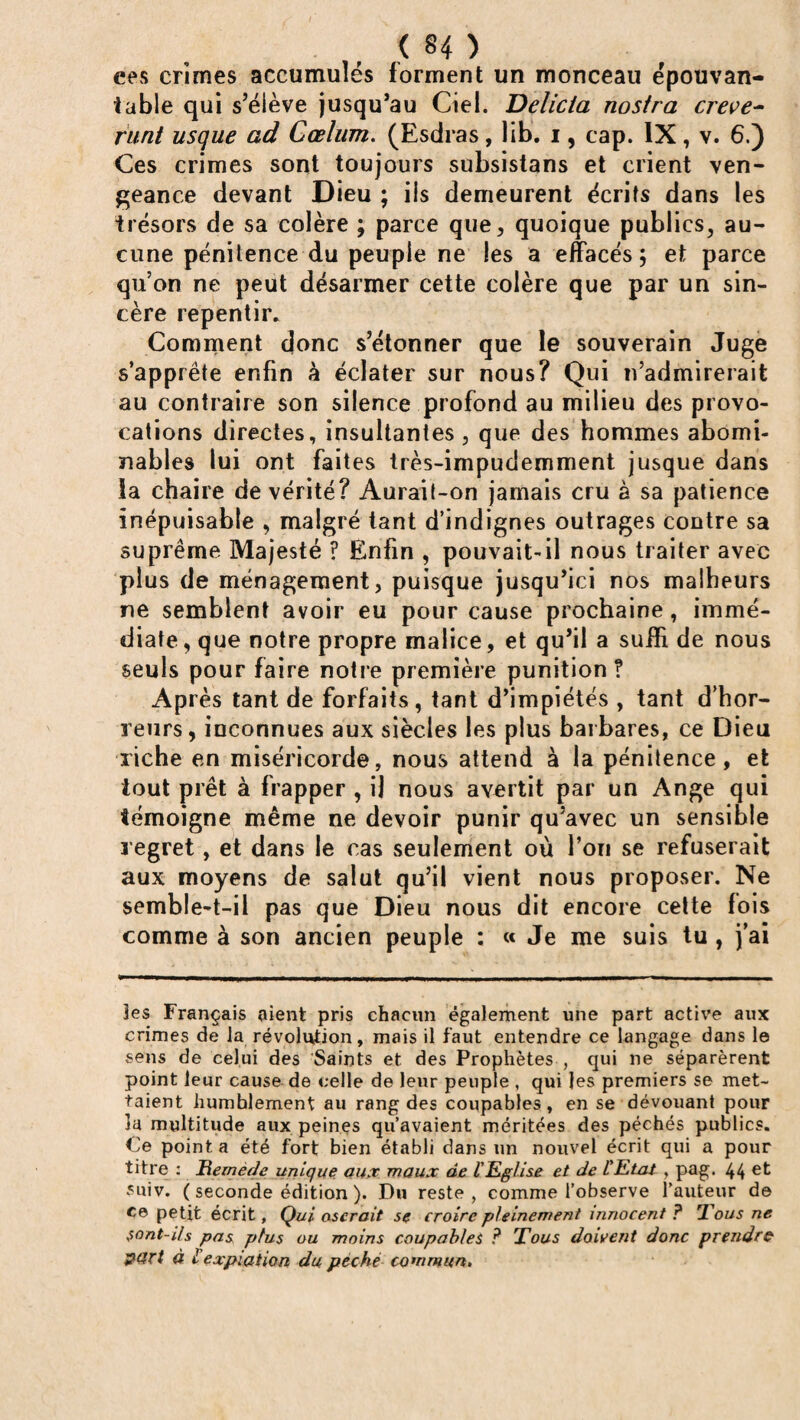 ( §4 ) ees crimes accumulés forment un monceau épouvan¬ table qui s’élève jusqu’au Ciel. Delicia nostra creve- runt usque ad Cœlum. (Esdras, lib. i, cap. IX, v. 6.) Ces crimes sont toujours subsistans et crient ven¬ geance devant Dieu ; iis demeurent écrits dans les trésors de sa colère ; parce que, quoique publics, au¬ cune pénitence du peuple ne les a effacés \ et parce quon ne peut désarmer cette colère que par un sin¬ cère repentir. Comment donc s’étonner que le souverain Juge s’apprête enfin à éclater sur nous? Qui n’admirerait au contraire son silence profond au milieu des provo¬ cations directes, insultantes , que des hommes abomi¬ nables lui ont faites très-impudemment jusque dans la chaire de vérité? Aurait-on jamais cru à sa patience inépuisable , malgré tant d’indignes outrages contre sa suprême Majesté ? Enfin , pouvait-il nous traiter avec plus de ménagement, puisque jusqu’ici nos malheurs ne semblent avoir eu pour cause prochaine, immé¬ diate , que notre propre malice, et qu’il a suffi de nous seuls pour faire notre première punition ? Après tant de forfaits, tant d’impiétés , tant d’hor¬ reurs, inconnues aux siècles les plus barbares, ce Dieu riche en miséricorde, nous attend à la pénitence, et tout prêt à frapper , il nous avertit par un Ange qui témoigne même ne devoir punir qu’avec un sensible regret, et dans le cas seulement où l’on se refuserait aux moyens de salut qu’il vient nous proposer. Ne semble-t-il pas que Dieu nous dit encore cette fois comme à son ancien peuple : « Je me suis tu, j’ai tes Français aient pris chacun également une part active aux crimes de ta révolution, mais il faut entendre ce langage dans le sens de celui des Saints et des Prophètes , qui ne séparèrent point leur cause de celle de leur peuple , qui les premiers se met¬ taient humblement au rang des coupables, en se dévouant pour îa multitude aux peines qu’avaient méritées des péchés publics. Ce point a été fort bien établi dans un nouvel écrit qui a pour titre : Remède unique aux maux de l'Eglise et de l'Etat , pag. 44 e^ suiv. ( seconde édition ). Du reste, comme l’observe l’auteur de ce petit écrit, Qui oserait se croire pleinement innocent ? Tous ne $ont-ils pas plus ou moins coupables ? Tous doivent donc prendre part à l expiation du péché commun.