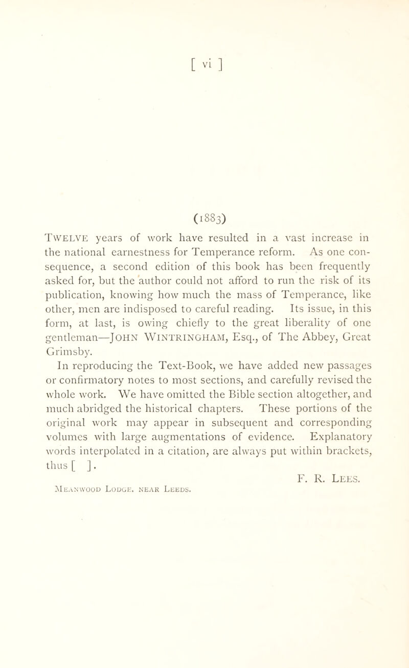 Twelve years of work have resulted in a vast increase in the national earnestness for Temperance reform. As one con¬ sequence, a second edition of this book has been frequently asked for, but the author could not afford to run the risk of its publication, knowing how much the mass of Temperance, like other, men are indisposed to careful reading. Its issue, in this form, at last, is owing chiefly to the great liberality of one gentleman—John WlNTRlNGHAM, Esq., of The Abbey, Great Grimsby. In reproducing the Text-Book, we have added new passages or confirmatory notes to most sections, and carefully revised the whole work. We have omitted the Bible section altogether, and much abridged the historical chapters. These portions of the original work may appear in subsequent and corresponding volumes with large augmentations of evidence. Explanatory words interpolated in a citation, are always put within brackets, thus [ ]. F. R. Lees. Mean wood Lodge, near Leeds.