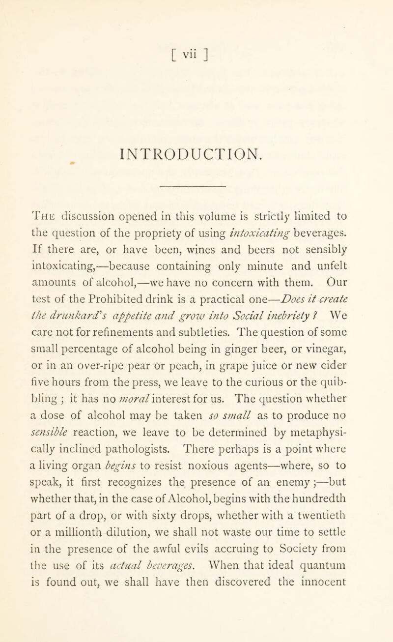 INTRODUCTION. The discussion opened in this volume is strictly limited to the question of the propriety of using intoxicating beverages. If there are, or have been, wines and beers not sensibly intoxicating,—because containing only minute and unfelt amounts of alcohol,—we have no concern with them. Our test of the Prohibited drink is a practical one—Does it create the drunkard''s appetite and grow into Social inebriety ? We care not for refinements and subtleties. The question of some small percentage of alcohol being in ginger beer, or vinegar, or in an over-ripe pear or peach, in grape juice or new cider five hours from the press, we leave to the curious or the quib¬ bling ; it has no moral interest for us. The question whether a dose of alcohol may be taken so small as to produce no sensible reaction, we leave to be determined by metaphysi¬ cally inclined pathologists. There perhaps is a point where a living organ begins to resist noxious agents—where, so to speak, it first recognizes the presence of an enemy;—but whether that, in the case of Alcohol, begins with the hundredth part of a drop, or with sixty drops, whether with a twentieth or a millionth dilution, we shall not waste our time to settle in the presence of the awful evils accruing to Society from the use of its actual beverages. When that ideal quantum is found out, we shall have then discovered the innocent