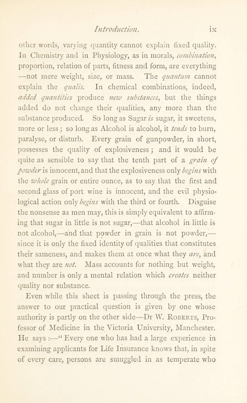 other words, varying quantity cannot explain fixed quality. In Chemistry and in Physiology, as in morals, combination, proportion, relation of parts, fitness and form, are everything —not mere weight, size, or mass. The quantum cannot explain the qualis. In chemical combinations, indeed, added quantities produce new substances, but the things added do not change their qualities, any more than the substance produced. So long as Sugar is sugar, it sweetens, more or less; so long as Alcohol is alcohol, it tends to burn, paralyse, or disturb. Every grain of gunpowder, in short, possesses the quality of explosiveness; and it would be quite as sensible to say that the tenth part of a grain of powder is innocent, and that the explosiveness only begins with the whole grain or entire ounce, as to say that the first and second glass of port wine is innocent, and the evil physio¬ logical action only begins with the third or fourth. Disguise the nonsense as men may, this is simply equivalent to affirm¬ ing that sugar in little is not sugar,—that alcohol in little is not alcohol,—and that powder in grain is not powder,— since it is only the fixed identity of qualities that constitutes their sameness, and makes them at once what they are, and what they are not. Mass accounts for nothing but weight, and number is only a mental relation which creates neither quality nor substance. Even while this sheet is passing through the press, the answer to our practical question is given by one whose authority is partly on the other side—Dr W. Roberts, Pro¬ fessor of Medicine in the Victoria University, Manchester. He says :—“ Every one who has had a large experience in examining applicants for Life Insurance knows that, in spite of every care, persons are smuggled in as temperate who