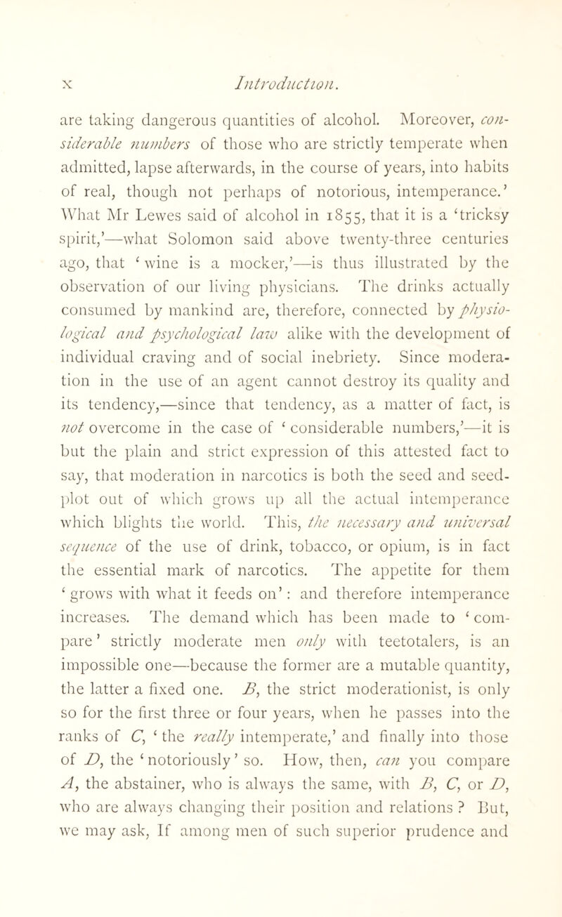 are taking dangerous quantities of alcohol. Moreover, con¬ siderable numbers of those who are strictly temperate when admitted, lapse afterwards, in the course of years, into habits of real, though not perhaps of notorious, intemperance. ’ What Mr Lewes said of alcohol in 1855, that it is a ‘tricksy spirit,’—what Solomon said above twenty-three centuries ago, that ‘ wine is a mocker,’—is thus illustrated by the observation of our living physicians. The drinks actually consumed by mankind are, therefore, connected by physio¬ logical and psychological law alike with the development of individual craving and of social inebriety. Since modera¬ tion in the use of an agent cannot destroy its quality and its tendency,—since that tendency, as a matter of fact, is not overcome in the case of ‘ considerable numbers,’—it is but the plain and strict expression of this attested fact to say, that moderation in narcotics is both the seed and seed- plot out of which grows up all the actual intemperance which blights the world. This, the necessary and universal sequence of the use of drink, tobacco, or opium, is in fact the essential mark of narcotics. The appetite for them ‘grows with what it feeds on’: and therefore intemperance increases. The demand which has been made to * com¬ pare ’ strictly moderate men only with teetotalers, is an impossible one—because the former are a mutable quantity, the latter a fixed one. B, the strict moderationist, is only so for the first three or four years, when he passes into the ranks of C, ‘ the really intemperate,’ and finally into those of D, the ‘notoriously’ so. How, then, can you compare A, the abstainer, who is always the same, with B, C', or D, who are always changing their position and relations ? But, we may ask, If among men of such superior prudence and