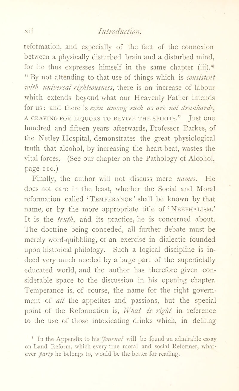 reformation, and especially of the fact of the connexion between a physically disturbed brain and a disturbed mind, for he thus expresses himself in the same chapter (iii).# “By not attending to that use of things which is consistent with universal righteousness, there is an increase of labour which extends beyond what our Heavenly Father intends for us : and there is even among such as are not drunkards, A CRAVING FOR LIQUORS TO REVIVE THE SPIRITS.” Just One hundred and fifteen years afterwards, Professor Parkes, of the Netley Hospital, demonstrates the great physiological truth that alcohol, by increasing the heart-beat, wastes the vital forces. (See our chapter on the Pathology of Alcohol, page no.) Finally, the author will not discuss mere names. He does not care in the least, whether the Social and Moral reformation called ‘Temperance’ shall be known by that name, or by the more appropriate title of 1 Neephalism.’ It is the truth, and its practice, he is concerned about. The doctrine being conceded, all further debate must be merely word-quibbling, or an exercise in dialectic founded upon historical philology. Such a logical discipline is in¬ deed very much needed by a large part of the superficially educated world, and the author has therefore given con¬ siderable space to the discussion in his opening chapter. Temperance is, of course, the name for the right govern¬ ment of all the appetites and passions, but the special point of the Reformation is, What is right in reference to the use of those intoxicating drinks which, in defiling * In the Appendix to his Journal will be found an admirable essay on Land Reform, which every true moral and social Reformer, what¬ ever party he belongs to, would be the better for reading.