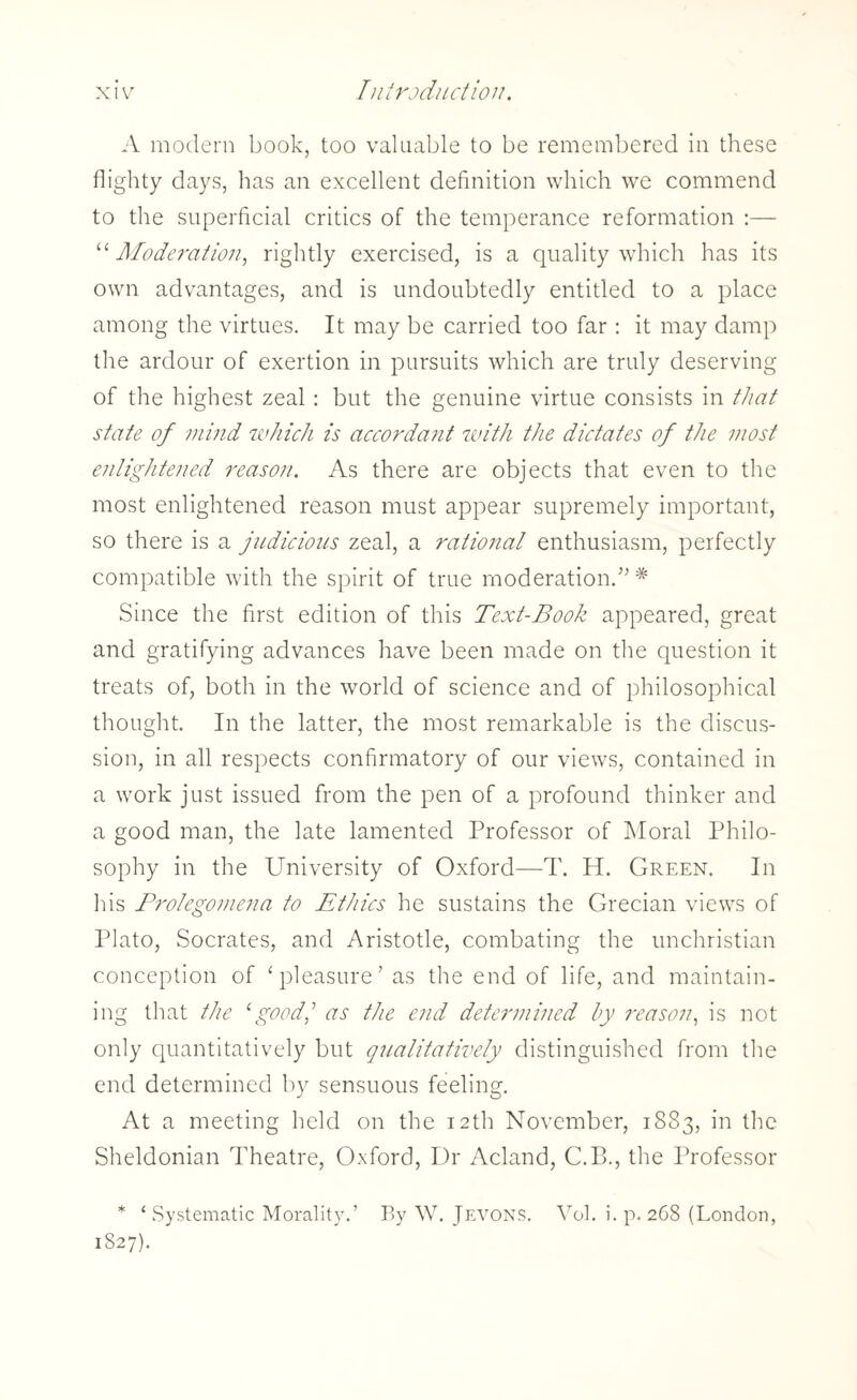 A modern book, too valuable to be remembered in these flighty days, has an excellent definition which we commend to the superficial critics of the temperance reformation “ Moderation, rightly exercised, is a quality which has its own advantages, and is undoubtedly entitled to a place among the virtues. It may be carried too far: it may damp the ardour of exertion in pursuits which are truly deserving of the highest zeal : but the genuine virtue consists in that state of mind which is accordant with the dictates of the most enlightened reason. As there are objects that even to the most enlightened reason must appear supremely important, so there is a judicious zeal, a ratio?ial enthusiasm, perfectly compatible with the spirit of true moderation.” # Since the first edition of this Text-Book appeared, great and gratifying advances have been made on the question it treats of, both in the world of science and of philosophical thought. In the latter, the most remarkable is the discus¬ sion, in all respects confirmatory of our views, contained in a work just issued from the pen of a profound thinker and a good man, the late lamented Professor of Moral Philo¬ sophy in the University of Oxford—T. H. Green. In his Prolegomena to Ethics he sustains the Grecian views of Plato, Socrates, and Aristotle, combating the unchristian conception of ‘pleasure’ as the end of life, and maintain¬ ing that the 1good,: as the end determined by reason, is not only quantitatively but qualitatively distinguished from the end determined by sensuous feeling. At a meeting held on the 12th November, 1883, in the Sheldonian Theatre, Oxford, Dr Acland, C.B., the Professor * ‘Systematic Morality.’ By W. Jevons. Yol. i. p.268 (London, 1827).