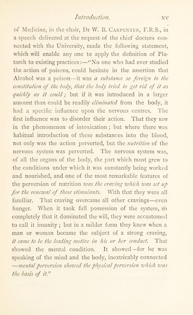 of Medicine, in the chair, Dr W. B. Carpenter, F.R.S., in a speech delivered at the request of the chief doctors con¬ nected with the University, made the following statement, which will enable any one to apply the definition of Plu¬ tarch to existing practices:—“No one who had ever studied the action of poisons, could hesitate in the assertion that Alcohol was a poison—it was a substance so foreign to the co?istitutio?i of the body, that the body tried to get rid of it as quickly as it could; but if it was introduced in a larger amount than could be readily eliminated from the body, it had a specific influence upon the nervous centres. The first influence was to disorder their action. That they saw in the phenomenon of intoxication ; but where there was habitual introduction of these substances into the blood, not only was the action perverted, but the nutrition of the nervous system was perverted. The nervous system was, of all the organs of the body, the part which most grew to the conditions under which it was constantly being worked and nourished, and one of the most remarkable features of the perversion of nutrition was the craving which was set up for the renewal of those stimidants. With that they were all familiar. That craving overcame all other cravings—even hunger. When it took full possession of the system, so completely that it dominated the will, they were accustomed to call it insanity; but in a milder form they knew when a man or woman became the subject of a strong craving, it came to be the leading motive i?i his or her conduct. That showed the mental condition. It showed—for he was speaking of the mind and the body, inextricably connected —mentalperversio?i showed the physicalperversio?i which 7vas the basis of iff