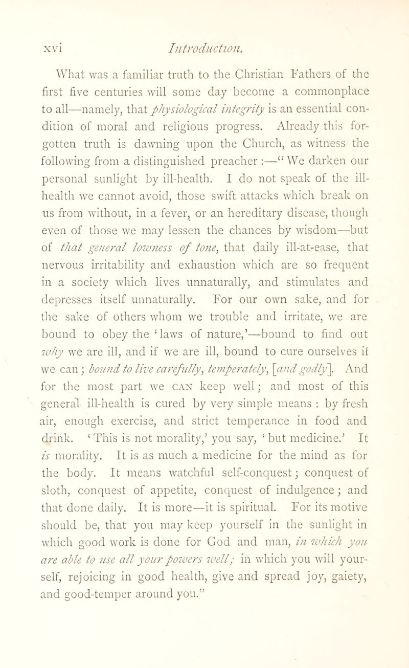 What was a familiar truth to the Christian Fathers of the first five centuries will some day become a commonplace to all—namely, that physiological integrity is an essential con¬ dition of moral and religious progress. Already this for¬ gotten truth is dawning upon the Church, as witness the following from a distinguished preacher :—■“ We darken our personal sunlight by ill-health. I do not speak of the ill- health we cannot avoid, those swift attacks which break on us from without, in a fever, or an hereditary disease, though even of those we may lessen the chances by wisdom—but of that general lowness of tone, that daily ill-at-ease, that nervous irritability and exhaustion which are so frequent in a society which lives unnaturally, and stimulates and depresses itself unnaturally. For our own sake, and for the sake of others whom we trouble and irritate, we are bound to obey the Caws of nature,’—bound to find out why we are ill, and if we are ill, bound to cure ourselves if we can; bound to live carefully, temperately, [and godly]. And for the most part we can keep well; and most of this general ill-health is cured by very simple means : by fresh air, enough exercise, and strict temperance in food and drink. 1 This is not morality/ you say, c but medicine.’ It is morality. It is as much a medicine for the mind as for the body. It means watchful self-conquest; conquest of sloth, conquest of appetite, conquest of indulgence; and that done daily. It is more—it is spiritual. For its motive should be, that you may keep yourself in the sunlight in which good work is done for God and man, in which you are able to use all your powers well; in which you will your¬ self, rejoicing in good health, give and spread joy, gaiety, and good-temper around you.”