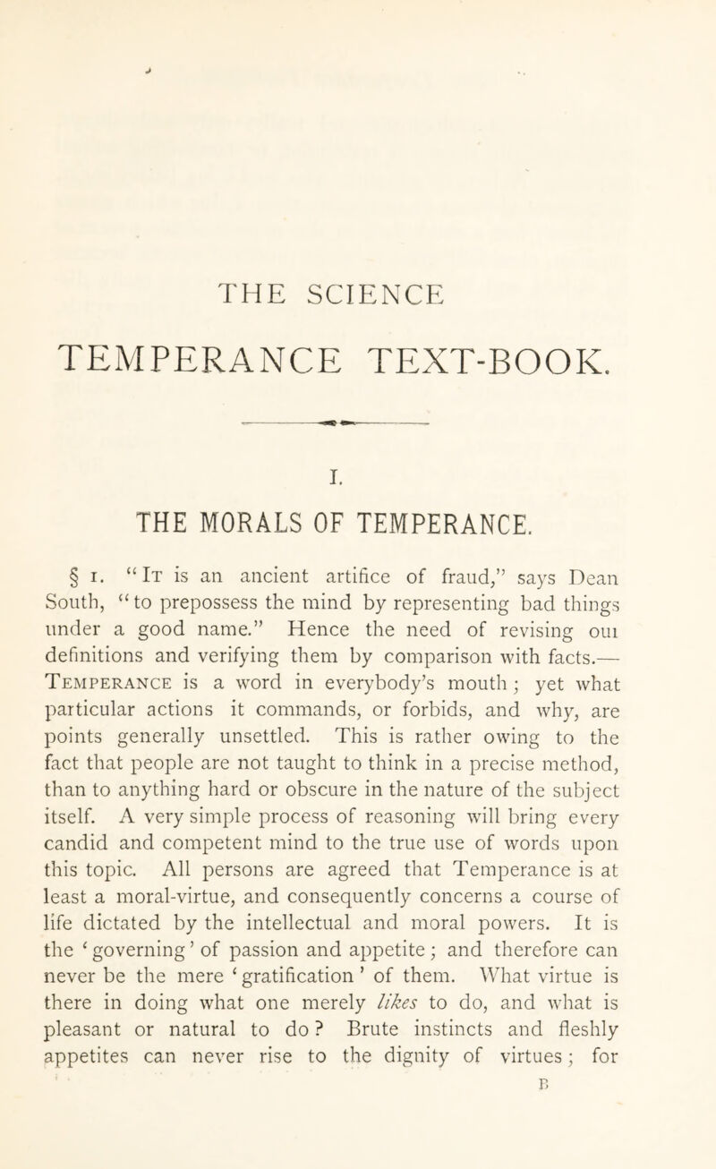 THE SCIENCE TEMPERANCE TEXT-BOOK. i. THE MORALS OF TEMPERANCE. § i. “It is an ancient artifice of fraud,” says Dean South, “to prepossess the mind by representing bad things under a good name.” Hence the need of revising oui definitions and verifying them by comparison with facts.— Temperance is a word in everybody’s mouth; yet what particular actions it commands, or forbids, and why, are points generally unsettled. This is rather owing to the fact that people are not taught to think in a precise method, than to anything hard or obscure in the nature of the subject itself. A very simple process of reasoning will bring every candid and competent mind to the true use of words upon this topic. All persons are agreed that Temperance is at least a moral-virtue, and consequently concerns a course of life dictated by the intellectual and moral powers. It is the ‘ governing ’ of passion and appetite ; and therefore can never be the mere ‘ gratification ’ of them. What virtue is there in doing what one merely likes to do, and what is pleasant or natural to do ? Brute instincts and fleshly appetites can never rise to the dignity of virtues; for p.