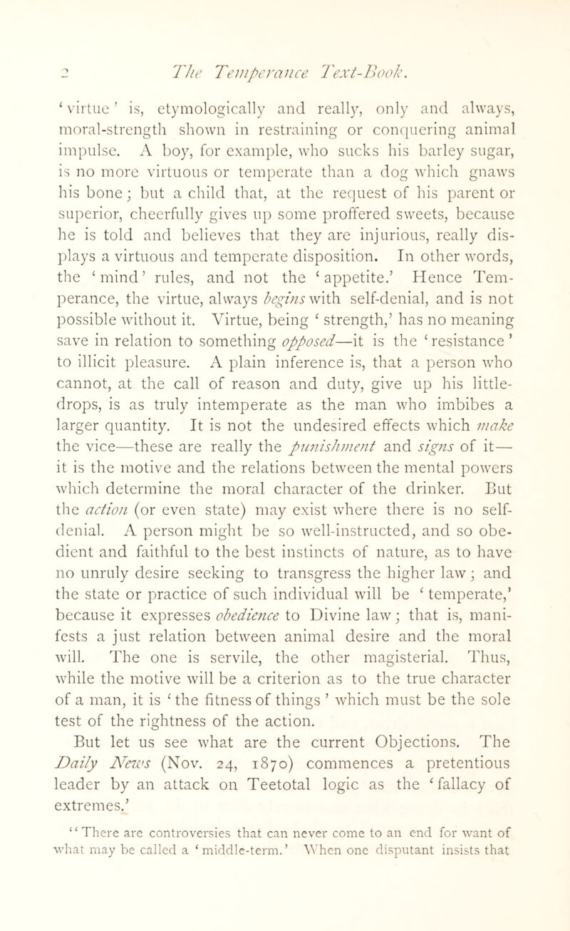 ‘ virtue ’ is, etymologically and really, only and always, moral-strength shown in restraining or conquering animal impulse. A boy, for example, who sucks his barley sugar, is no more virtuous or temperate than a dog which gnaws his bone; but a child that, at the request of his parent or superior, cheerfully gives up some proffered sweets, because he is told and believes that they are injurious, really dis¬ plays a virtuous and temperate disposition. In other words, the ‘mind’ rules, and not the ‘appetite.’ Hence Tem¬ perance, the virtue, always begins with self-denial, and is not possible without it. Virtue, being ‘ strength,’ has no meaning save in relation to something opposed—it is the ‘resistance’ to illicit pleasure. A plain inference is, that a person who cannot, at the call of reason and duty, give up his little- drops, is as truly intemperate as the man who imbibes a larger quantity. It is not the undesired effects which make the vice—these are really the punishment and signs of it— it is the motive and the relations between the mental powers which determine the moral character of the drinker. But the action (or even state) may exist where there is no self- denial. A person might be so well-instructed, and so obe¬ dient and faithful to the best instincts of nature, as to have no unruly desire seeking to transgress the higher law; and the state or practice of such individual will be ‘ temperate,’ because it expresses obedience to Divine law; that is, mani¬ fests a just relation between animal desire and the moral will. The one is servile, the other magisterial. Thus, while the motive will be a criterion as to the true character of a man, it is ‘ the fitness of things ’ which must be the sole test of the rightness of the action. But let us see what are the current Objections. The Daily News (Nov. 24, 1870) commences a pretentious leader by an attack on Teetotal logic as the ‘fallacy of extremes.’ “ There are controversies that can never come to an end for want of what may be called a ‘middle-term.’ When one disputant insists that