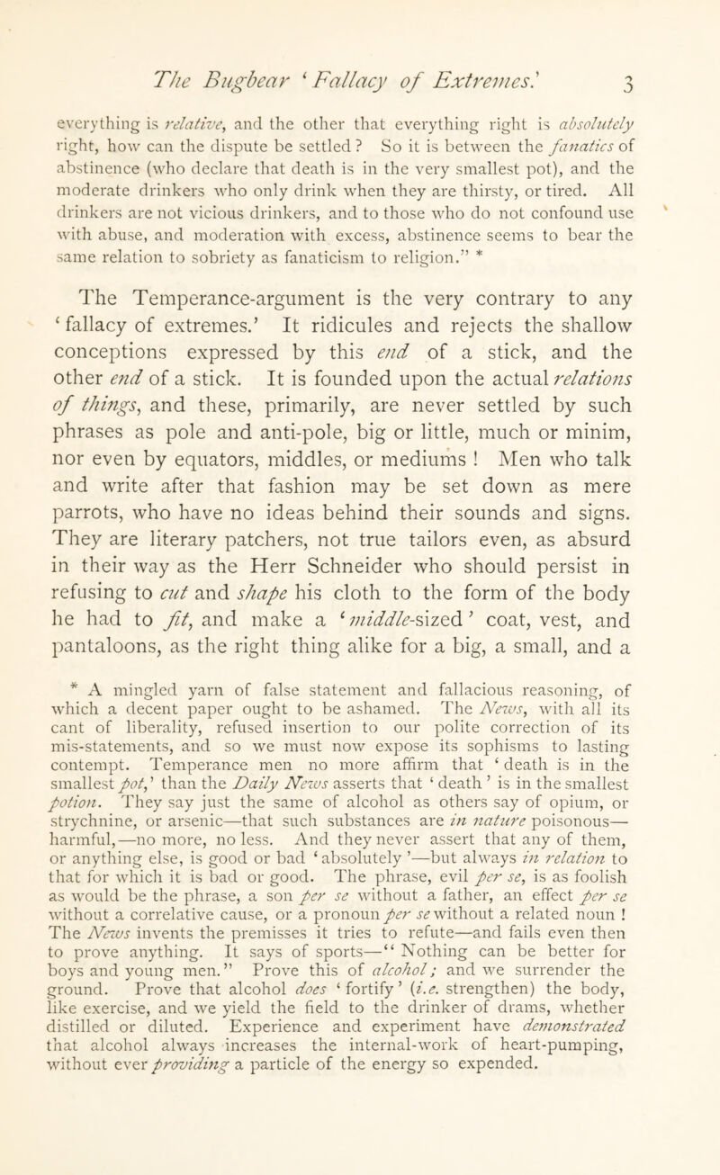 The Bugbear 1 Fallacy of Extremes.’ everything is relative, and the other that everything right is absolutely right, how can the dispute be settled? So it is between the fanatics of abstinence (who declare that death is in the very smallest pot), and the moderate drinkers who only drink when they are thirsty, or tired. All drinkers are not vicious drinkers, and to those who do not confound use with abuse, and moderation with excess, abstinence seems to bear the same relation to sobriety as fanaticism to religion.” * The Temperance-argument is the very contrary to any ‘ fallacy of extremes.’ It ridicules and rejects the shallow conceptions expressed by this end of a stick, and the other end of a stick. It is founded upon the actual relations of things, and these, primarily, are never settled by such phrases as pole and anti-pole, big or little, much or minim, nor even by equators, middles, or mediums ! Men who talk and write after that fashion may be set down as mere parrots, who have no ideas behind their sounds and signs. They are literary patchers, not true tailors even, as absurd in their way as the Herr Schneider who should persist in refusing to cut and shape his cloth to the form of the body he had to fit, and make a 1 middle-sized’ coat, vest, and pantaloons, as the right thing alike for a big, a small, and a * A mingled yarn of false statement and fallacious reasoning, of which a decent paper ought to be ashamed. The ATews, with all its cant of liberality, refused insertion to our polite correction of its mis-statements, and so we must now expose its sophisms to lasting contempt. Temperance men no more affirm that ‘ death is in the smallestthan the Daily News asserts that ‘ death ’ is in the smallest potion. They say just the same of alcohol as others say of opium, or strychnine, or arsenic—that such substances are in 7iature poisonous— harmful,—no more, no less. And they never assert that any of them, or anything else, is good or bad ‘ absolutely ’—but always in relation to that for which it is bad or good. The phrase, evil per se, is as foolish as would be the phrase, a son per se without a father, an effect per se without a correlative cause, or a pronoun per se without a related noun ! The News invents the premisses it tries to refute—and fails even then to prove anything. It says of sports—“ Nothing can be better for boys and young men.” Prove this of alcohol; and we surrender the ground. Prove that alcohol does ‘fortify’ (i.e. strengthen) the body, like exercise, and we yield the field to the drinker of drams, whether distilled or diluted. Experience and experiment have demonstrated that alcohol always increases the internal-work of heart-pumping, without ever providing a particle of the energy so expended.