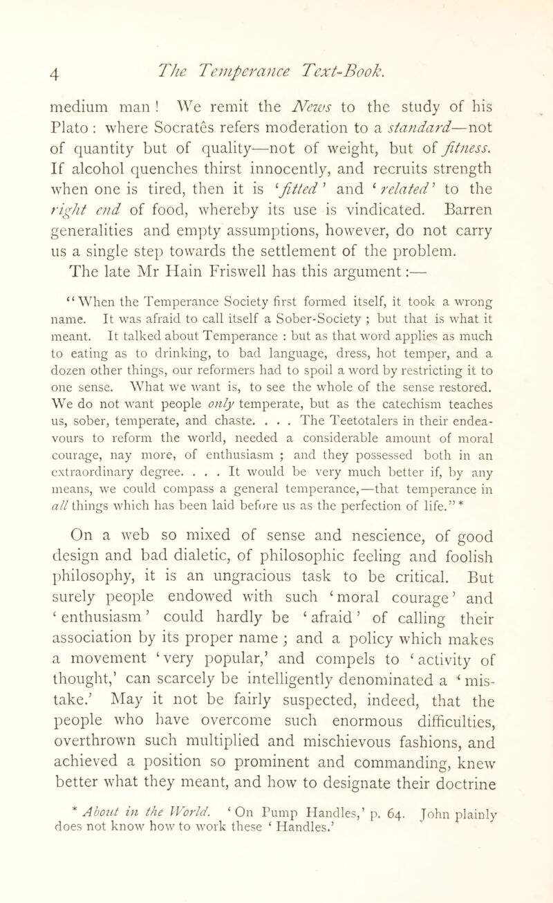 medium man ! We remit the News to the study of his Plato : where Socrates refers moderation to a standard—not of quantity but of quality—not of weight, but of fitness. If alcohol quenches thirst innocently, and recruits strength when one is tired, then it is 1 fitted ’ and 4related’ to the right end of food, whereby its use is vindicated. Barren generalities and empty assumptions, however, do not carry us a single step towards the settlement of the problem. The late Mr Hain Friswell has this argument:— “When the Temperance Society first formed itself, it took a wrong name. It was afraid to call itself a Sober-Society ; but that is what it meant. It talked about Temperance : but as that word applies as much to eating as to drinking, to bad language, dress, hot temper, and a dozen other things, our reformers had to spoil a word by restricting it to one sense. What we want is, to see the whole of the sense restored. We do not want people only temperate, but as the catechism teaches us, sober, temperate, and chaste. . . . The Teetotalers in their endea¬ vours to reform the world, needed a considerable amount of moral courage, nay more, of enthusiasm ; and they possessed both in an extraordinary degree. ... It would be very much better if, by any means, we could compass a general temperance,—that temperance in all things which has been laid before us as the perfection of life.”* On a web so mixed of sense and nescience, of good design and bad dialetic, of philosophic feeling and foolish philosophy, it is an ungracious task to be critical. But surely people endowed with such 4 moral courage ’ and 4 enthusiasm ’ could hardly be 4 afraid ’ of calling their association by its proper name ; and a policy which makes a movement ‘very popular,’ and compels to 4 activity of thought,’ can scarcely be intelligently denominated a 4 mis¬ take.’ May it not be fairly suspected, indeed, that the people who have overcome such enormous difficulties, overthrown such multiplied and mischievous fashions, and achieved a position so prominent and commanding, knew better what they meant, and how to designate their doctrine * About in the World. ‘On Pump Handles,’ p. 64. John plainly does not know how to work these ‘ Handles.’