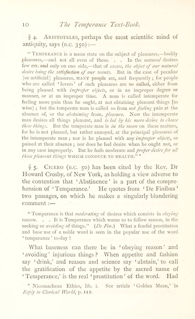 § 4. Aristoteles, perhaps the most scientific mind of antiquity, says (b.c. 350):— “ Temperance is a mean state on the subject of pleasures,—bodily pleasures,—and not all even of these. . . In the natural desires few err, and only on one side,—that of excess, the object of our natural desire being the satisfaction of our wants. But in the case of peculiar [or artificial] pleasures, many people err, and frequently ; for people who are called ‘ lovers ’ of such pleasures are so called, either from being pleased with improper objects, or in an improper degree or manner, or at an improper time. A man is called intemperate for feeling more pain than he ought, at not obtaining pleasant things [as wine] ; but the temperate man is called so from not feeling pain at the absence of, or the abstaining from, pleasure. Now the intemperate man desires all things pleasant, and is led by his mere desire to choose these things. But the temperate man is in the mean on these matters, for he is not pleased, but rather annoyed, at the principal pleasures of the intemperate man ; nor is he pleased with any improper objects, or pained at their absence ; nor does he feel desire when he ought not, or in any case improperly. But he feels moderate and proper desire for all those pleasant things which conduce to health.” * § 5. Cicero (b.c. 50) has been cited by the Rev. Dr Howard Crosby, of New York, as holding a view adverse to the contention that ‘ Abstinence ’ is a part of the compre¬ hension of ‘ Temperance.’ He quotes from ‘De Finibus ’ two passages, on which he makes a singularly blundering comment :— “ Temperance is that moderating of desires which consists in obeying reason. . . It is Temperance which warns us to follow reason, in the seeking or avoiding of things.” (De Fin.) What a fearful prostitution and base use of a noble word is seen in the popular use of the word ‘ temperance ’ to-day ! What baseness can there be in ‘ obeying reason ’ and ‘avoiding’ injurious things? When appetite and fashion say ‘drink/ and reason and science say ‘abstain,’to call the gratification of the appetite by the sacred name of ‘Temperance/ is the real ‘prostitution’ of the word. Had * Nicomachean Ethics, lib. i. See article ‘ Golden Mean/ in Reply to Clerical World, p. 112.