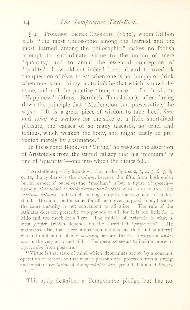 § 9. Professor Peter Gassendi (1630), whom Gibbon calls “the most philosophic among the learned, and the most learned among the philosophic,” makes no foolish attempt to subordinate virtue to the notion of mere ‘ quantity,’ and to annul the essential conception of ‘ quality.’ It would not indeed be so absurd to overlook the question of time, to eat when one is not hungry or drink when one is not thirsty, as to imbibe that which is unwhole¬ some, and call the practice ‘ temperance ’ ! In ch. vi., on ‘ Happiness ’ (Mons. Bernier’s Translation), after laying down the principle that ‘ Moderation is a preservative,’ he says :—“ It is a great piece of wisdom to take heed, how and what we swallow for the sake of a little short-lived pleasure, the causes of so many diseases, so cruel and tedious, which weaken the body, and might easily be pre¬ vented merely by abstinence.” In his second Book, on ‘ Virtue,’ he rescues the assertion of Aristoteles from the stupid fallacy that his ‘ medium ’ is one of ‘ quantity ’—one into which the Stoics fell. .“ Aristotle expressly lays down that in the figures 2, 3, 4, 5, 6, 7, 8, 9, 10, the cypher 6 is the medium, because the fifth, from both ends : but in respect of ourselves the ‘ medium ’ is but a figure of speech— namely, that which is neither above nor beneath WHAT is fitting—the medium rationis, and which belongs only to the wise man to under¬ stand. It cannot be the same for all men even in good food, because the same quantity is not convenient to all alike. The rule of the Athletes does not prescribe two pounds to all, for it is too little for a Milo and too much for a Tyro. The middle of Aristotle is what is most proper [which depends on the correlated 1 properties ’]. He maintains, also, that there are certain actions [as theft and adultery] which do not admit of any medium, because there is always an unfit¬ ness in the very act ; and adds, ‘ Temperance seems to incline more to a privation from pleasure.’ “ Virtue is that state of mind which determines action by a constant operation of reason, so that what a person does, proceeds from a strong and constant resolution of doing what is best, grounded upon delibera¬ tion.” This aptly describes a Temperance pledge, but has no