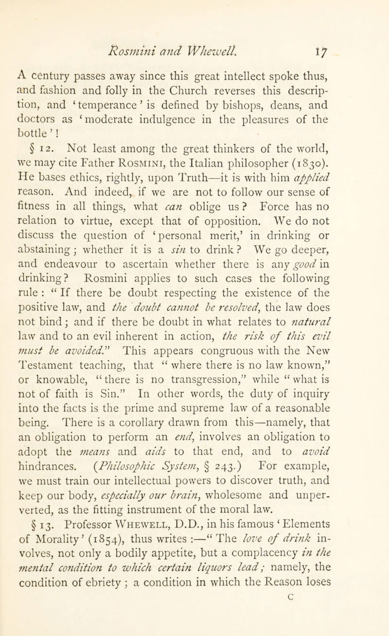Rosmini and Whewell. i; A century passes away since this great intellect spoke thus, and fashion and folly in the Church reverses this descrip¬ tion, and ‘ temperance ’ is defined by bishops, deans, and doctors as ‘ moderate indulgence in the pleasures of the bottle ’! § 12. Not least among the great thinkers of the world, we may cite Father Rosmini, the Italian philosopher (1830). He bases ethics, rightly, upon Truth—it is with him applied reason. And indeed, if we are not to follow our sense of fitness in all things, what can oblige us ? Force has no relation to virtue, except that of opposition. We do not discuss the question of ‘ personal merit,’ in drinking or abstaining ; whether it is a sin to drink ? We go deeper, and endeavour to ascertain whether there is any good in drinking? Rosmini applies to such cases the following rule : “ If there be doubt respecting the existence of the positive law, and the doubt cannot be resolved, the law does not bind; and if there be doubt in what relates to natural law and to an evil inherent in action, the risk of this evil must be avoided.” This appears congruous with the New Testament teaching, that “ where there is no law known,” or knowable, “ there is no transgression,” while “ what is not of faith is Sin.” In other words, the duty of inquiry into the facts is the prime and supreme law of a reasonable being. There is a corollary drawn from this—namely, that an obligation to perform an end, involves an obligation to adopt the means and aids to that end, and to avoid hindrances. (Philosophic System, § 243.) For example, we must train our intellectual powers to discover truth, and keep our body, especially our brain, wholesome and unper¬ verted, as the fitting instrument of the moral law. § 13. Professor Whewell, D.D., in his famous ‘ Elements of Morality’ (1854), thus writes :—“The love of drink in¬ volves, not only a bodily appetite, but a complacency in the niental co?iditio?i to which certai?i liquors lead; namely, the condition of ebriety ; a condition in which the Reason loses c