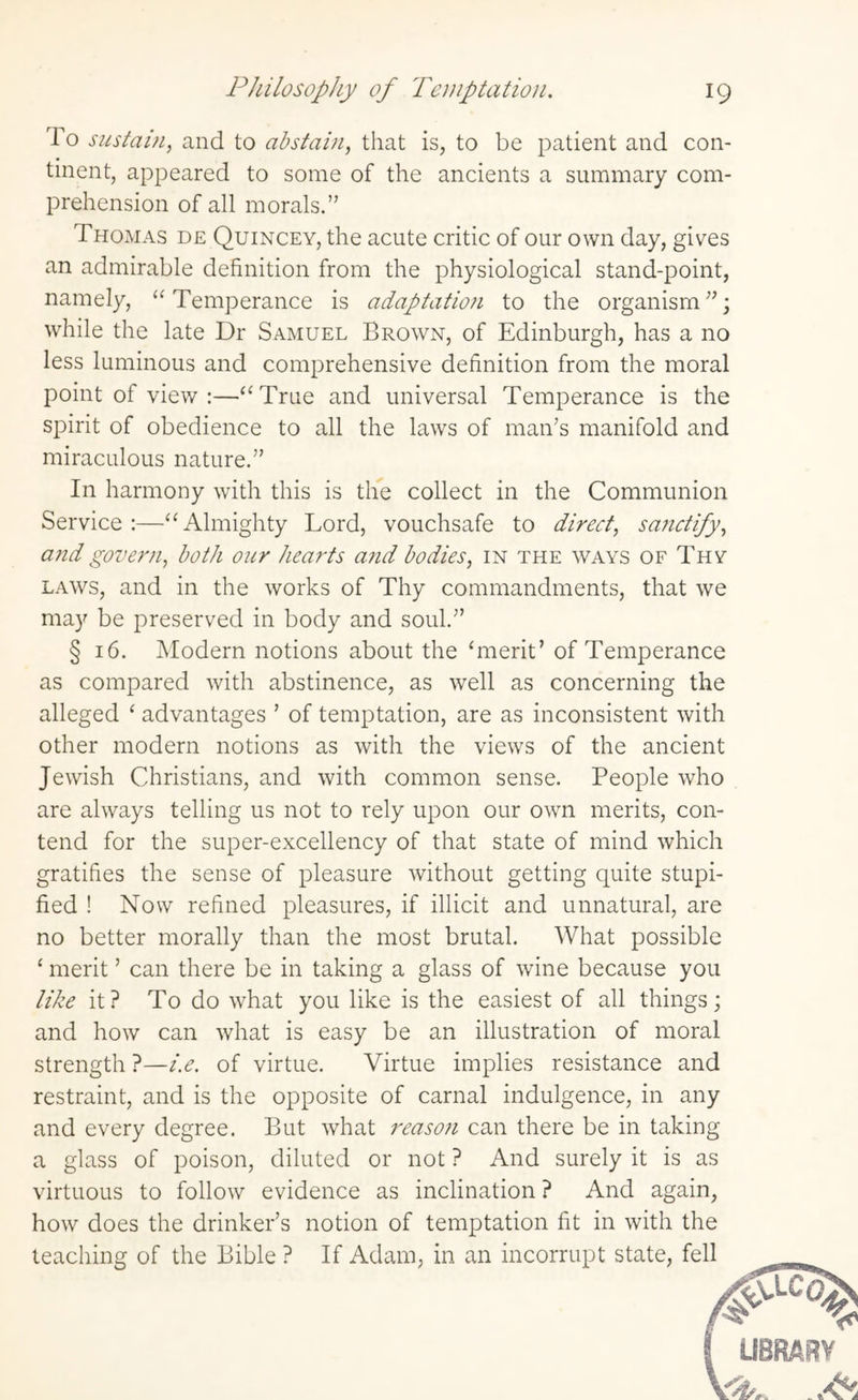 1 o sustain, and to abstain, that is, to be patient and con¬ tinent, appeared to some of the ancients a summary com¬ prehension of all morals.” Thomas de Quincey, the acute critic of our own day, gives an admirable definition from the physiological stand-point, namely, “Temperance is adaptation to the organism”; while the late Dr Samuel Brown, of Edinburgh, has a no less luminous and comprehensive definition from the moral point of view :—“True and universal Temperance is the spirit of obedience to all the laws of man’s manifold and miraculous nature.” In harmony with this is the collect in the Communion Service:—“Almighty Lord, vouchsafe to direct, sanctify, and govern, both our hearts and bodies, in the ways of Thy laws, and in the works of Thy commandments, that we may be preserved in body and soul.” § 16. Modern notions about the ‘merit’ of Temperance as compared with abstinence, as well as concerning the alleged ‘ advantages ’ of temptation, are as inconsistent with other modern notions as with the views of the ancient Jewish Christians, and with common sense. People who are always telling us not to rely upon our own merits, con¬ tend for the super-excellency of that state of mind which gratifies the sense of pleasure without getting quite stupi- fied ! Now refined pleasures, if illicit and unnatural, are no better morally than the most brutal. What possible ‘ merit ’ can there be in taking a glass of wine because you like it? To do what you like is the easiest of all things; and how can what is easy be an illustration of moral strength ?—i.e. of virtue. Virtue implies resistance and restraint, and is the opposite of carnal indulgence, in any and every degree. But what reaso?i can there be in taking a glass of poison, diluted or not ? And surely it is as virtuous to follow evidence as inclination ? And again, how does the drinker’s notion of temptation fit in with the teaching of the Bible ? If Adam, in an incorrupt state, fell
