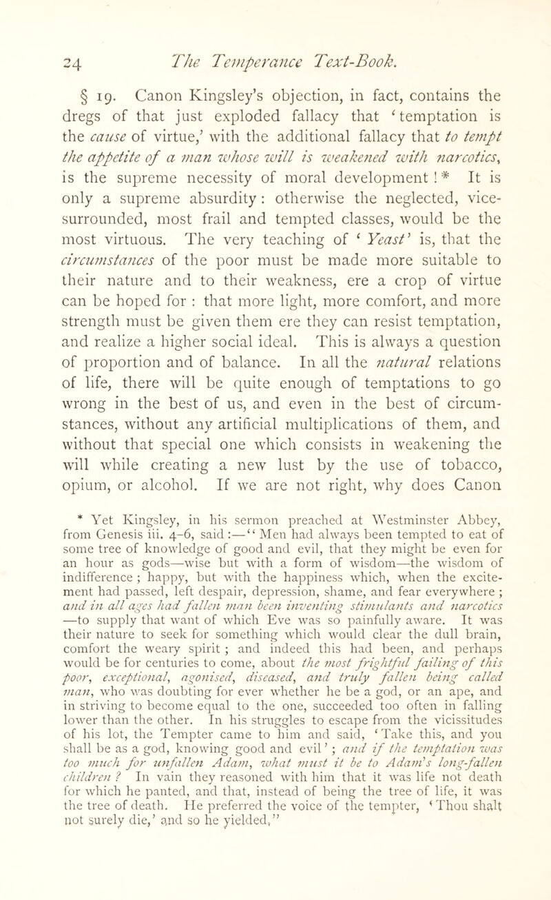 § 19. Canon Kingsley’s objection, in fact, contains the dregs of that just exploded fallacy that ‘ temptation is the cause of virtue,’ with the additional fallacy that to tempt the appetite of a man whose will is weakened with narcotics, is the supreme necessity of moral development !# It is only a supreme absurdity : otherwise the neglected, vice- surrounded, most frail and tempted classes, would be the most virtuous. The very teaching of c Yeast ’ is, that the circumstances of the poor must be made more suitable to their nature and to their weakness, ere a crop of virtue can be hoped for : that more light, more comfort, and more strength must be given them ere they can resist temptation, and realize a higher social ideal. This is always a question of proportion and of balance. In all the natural relations of life, there will be quite enough of temptations to go wrong in the best of us, and even in the best of circum¬ stances, without any artificial multiplications of them, and without that special one which consists in weakening the will while creating a new lust by the use of tobacco, opium, or alcohol. If we are not right, why does Canon * Yet Kingsley, in his sermon preached, at Westminster Abbey, from Genesis iii. 4-6, said :—“ Men had always been tempted to eat of some tree of knowledge of good and evil, that they might be even for an hour as gods—wise but with a form of wisdom—the wisdom of indifference ; happy, but with the happiness which, when the excite¬ ment had passed, left despair, depression, shame, and fear everywhere ; and in all ages had fallen man been inventing stimulants and narcotics —to supply that want of which Eve was so painfully aware. It was their nature to seek for something which would clear the dull brain, comfort the weary spirit ; and indeed this had been, and perhaps would be for centuries to come, about the most frightful failing of this poor, exceptional', agonised, diseased, and truly fallen being called man, who was doubting for ever whether he be a god, or an ape, and in sti'iving to become equal to the one, succeeded too often in falling lower than the other. In his struggles to escape from the vicissitudes of his lot, the Tempter came to him and said, ‘Take this, and you shall be as a god, knowing good and evil ’; and if the temptation was too much for unfallen Adam, what must it be to Adam’s long-fallen children ? In vain they reasoned with him that it was life not death for which he panted, and that, instead of being the tree of life, it was the tree of death. He preferred the voice of the tempter, < Thou shalt not surely die,’ qnd so he yielded,”