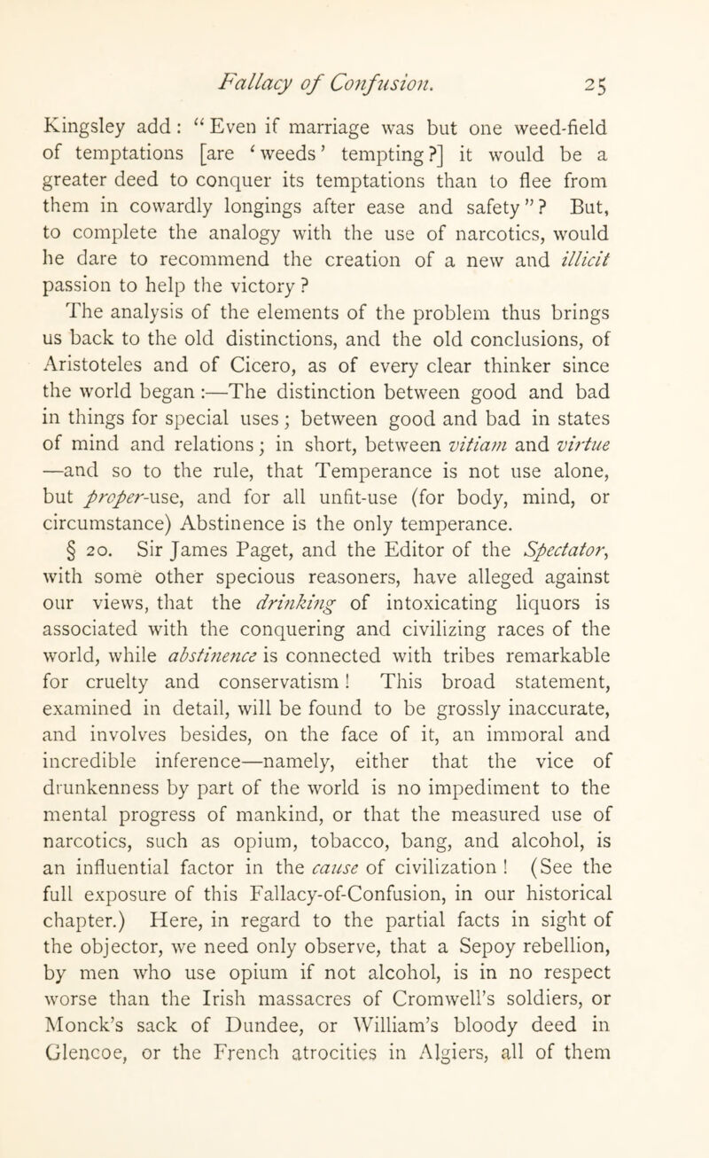 Fallacy of Confusion. 2 5 Kingsley add : “ Even if marriage was but one weed-field of temptations [are 1 weeds’ tempting?] it would be a greater deed to conquer its temptations than to flee from them in cowardly longings after ease and safety ” ? But, to complete the analogy with the use of narcotics, would he dare to recommend the creation of a new and illicit passion to help the victory ? The analysis of the elements of the problem thus brings us back to the old distinctions, and the old conclusions, of Aristoteles and of Cicero, as of every clear thinker since the world began :—The distinction between good and bad in things for special uses; between good and bad in states of mind and relations; in short, between vitiam and virtue —and so to the rule, that Temperance is not use alone, but proper-use, and for all unfit-use (for body, mind, or circumstance) Abstinence is the only temperance. § 20. Sir James Paget, and the Editor of the Spectator, with some other specious reasoners, have alleged against our views, that the drinking of intoxicating liquors is associated with the conquering and civilizing races of the world, while abstinence is connected with tribes remarkable for cruelty and conservatism! This broad statement, examined in detail, will be found to be grossly inaccurate, and involves besides, on the face of it, an immoral and incredible inference—namely, either that the vice of drunkenness by part of the world is no impediment to the mental progress of mankind, or that the measured use of narcotics, such as opium, tobacco, bang, and alcohol, is an influential factor in the cause of civilization ! (See the full exposure of this Fallacy-of-Confusion, in our historical chapter.) Here, in regard to the partial facts in sight of the objector, we need only observe, that a Sepoy rebellion, by men who use opium if not alcohol, is in no respect worse than the Irish massacres of Cromwell’s soldiers, or Monck’s sack of Dundee, or William’s bloody deed in Glencoe, or the French atrocities in Algiers, all of them