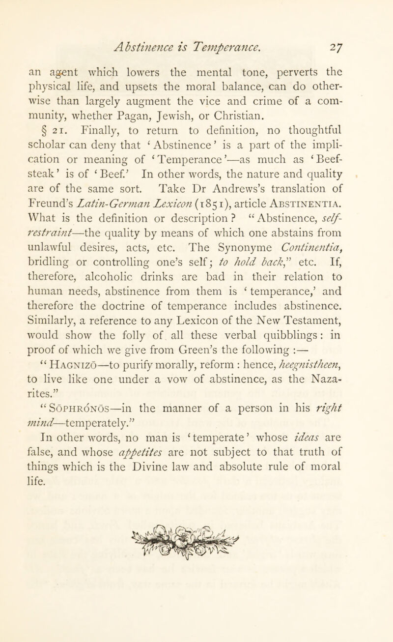 an agent which lowers the mental tone, perverts the physical life, and upsets the moral balance, can do other¬ wise than largely augment the vice and crime of a com¬ munity, whether Pagan, Jewish, or Christian. § 21. Finally, to return to definition, no thoughtful scholar can deny that ‘ Abstinence ’ is a part of the impli¬ cation or meaning of ‘ Temperance ’—as much as ‘Beef¬ steak’ is of ‘Beef.’ In other words, the nature and quality are of the same sort. Take Dr Andrews’s translation of Freund’s Latin-German Lexicon (1851), article Abstinentia. What is the definition or description ? “ Abstinence, self- restraint—the quality by means of which one abstains from unlawful desires, acts, etc. The Synonyme Continentia, bridling or controlling one’s self; to hold bach,” etc. If, therefore, alcoholic drinks are bad in their relation to human needs, abstinence from them is ‘ temperance,’ and therefore the doctrine of temperance includes abstinence. Similarly, a reference to any Lexicon of the New Testament, would show the folly of all these verbal quibblings: in proof of which we give from Green’s the following :— “ Hagnizo—to purify morally, reform : hence, heegnistheen, to live like one under a vow of abstinence, as the Naza- rites.” “Sophronos—in the manner of a person in his right mind—temperately.” In other words, no man is ‘temperate’ whose ideas are false, and whose appetites are not subject to that truth of things which is the Divine law and absolute rule of moral life.