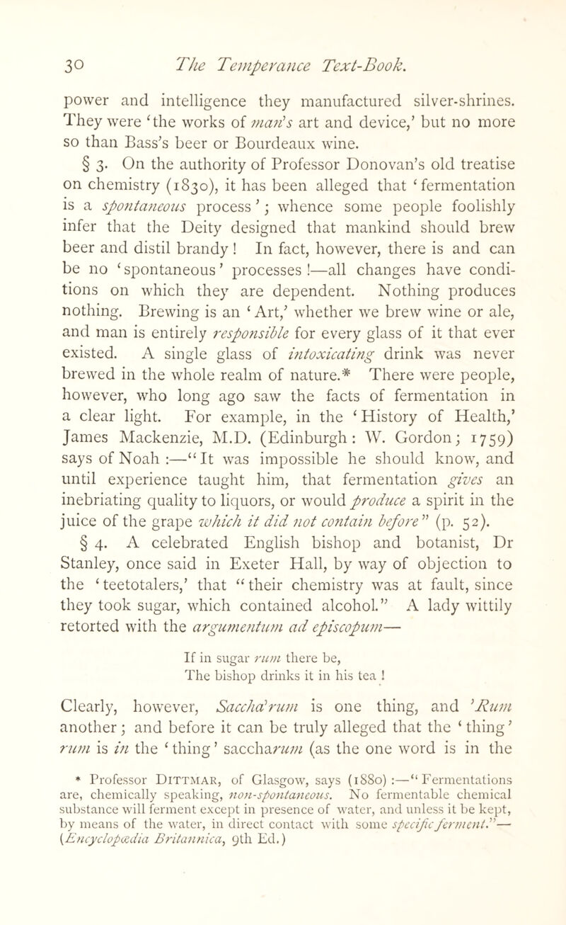 power and intelligence they manufactured silver-shrines. They were The works of man's art and device/ but no more so than Bass's beer or Bourdeaux wine. § 3. On the authority of Professor Donovan’s old treatise on chemistry (1830), it has been alleged that ‘fermentation is a spontaneous process ’; whence some people foolishly infer that the Deity designed that mankind should brew beer and distil brandy ! In fact, however, there is and can be no ‘ spontaneous ’ processes !—all changes have condi¬ tions on which they are dependent. Nothing produces nothing. Brewing is an ‘ Art,' whether we brew wine or ale, and man is entirely responsible for every glass of it that ever existed. A single glass of i?itoxicating drink was never brewed in the whole realm of nature.* There were people, however, who long ago saw the facts of fermentation in a clear light. For example, in the ‘History of Health/ James Mackenzie, M.D. (Edinburgh: W. Gordon; 1759) says of Noah :—“It was impossible he should know, and until experience taught him, that fermentation gives an inebriating quality to liquors, or would produce a spirit in the juice of the grape which it did not contai?i before ” (p. 52). § 4. A celebrated English bishop and botanist, Dr Stanley, once said in Exeter Hall, by way of objection to the ‘teetotalers/ that “their chemistry was at fault, since they took sugar, which contained alcohol.” A lady wittily retorted with the argumentum ad episcopum— If in sugar rum there be, The bishop drinks it in his tea ! Clearly, however, Sacchalrum is one thing, and ;Rum another; and before it can be truly alleged that the ‘ thing ’ rum is in the ‘ thing ’ saccharum (as the one word is in the * Professor Dittmar, of Glasgow, says (1880):—“Fermentations are, chemically speaking, non-spontaneous. No fermentable chemical substance will ferment except in presence of water, and unless it be kept, by means of the water, in direct contact with some specific ferment.— (.Encyclopaedia Britannica, 9th Ed.)