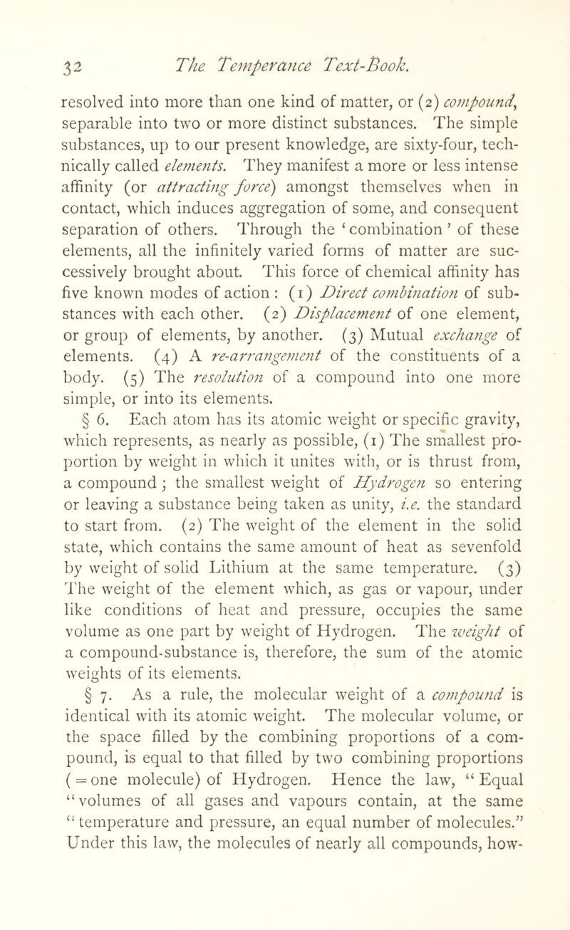 resolved into more than one kind of matter, or (2) compound, separable into two or more distinct substances. The simple substances, up to our present knowledge, are sixty-four, tech¬ nically called elements. They manifest a more or less intense affinity (or attracting force) amongst themselves when in contact, which induces aggregation of some, and consequent separation of others. Through the ‘ combination ’ of these elements, all the infinitely varied forms of matter are suc¬ cessively brought about. This force of chemical affinity has five known modes of action : (1) Direct combinatioti of sub¬ stances with each other. (2) Displacement of one element, or group of elements, by another. (3) Mutual exchange of elements. (4) A re-arrangement of the constituents of a body. (5) The resolutio7i of a compound into one more simple, or into its elements. § 6. Each atom has its atomic weight or specific gravity, which represents, as nearly as possible, (1) The smallest pro¬ portion by weight in which it unites with, or is thrust from, a compound ; the smallest weight of Hydrogen so entering or leaving a substance being taken as unity, i.e. the standard to start from. (2) The weight of the element in the solid state, which contains the same amount of heat as sevenfold by weight of solid Lithium at the same temperature. (3) The weight of the element which, as gas or vapour, under like conditions of heat and pressure, occupies the same volume as one part by weight of Hydrogen. The weight of a compound-substance is, therefore, the sum of the atomic weights of its elements. § 7. As a rule, the molecular weight of a co7nponnd is identical with its atomic weight. The molecular volume, or the space filled by the combining proportions of a com¬ pound, is equal to that filled by two combining proportions ( = one molecule) of Hydrogen. Hence the law, “Equal “volumes of all gases and vapours contain, at the same “temperature and pressure, an equal number of molecules.” Under this law, the molecules of nearly all compounds, how-