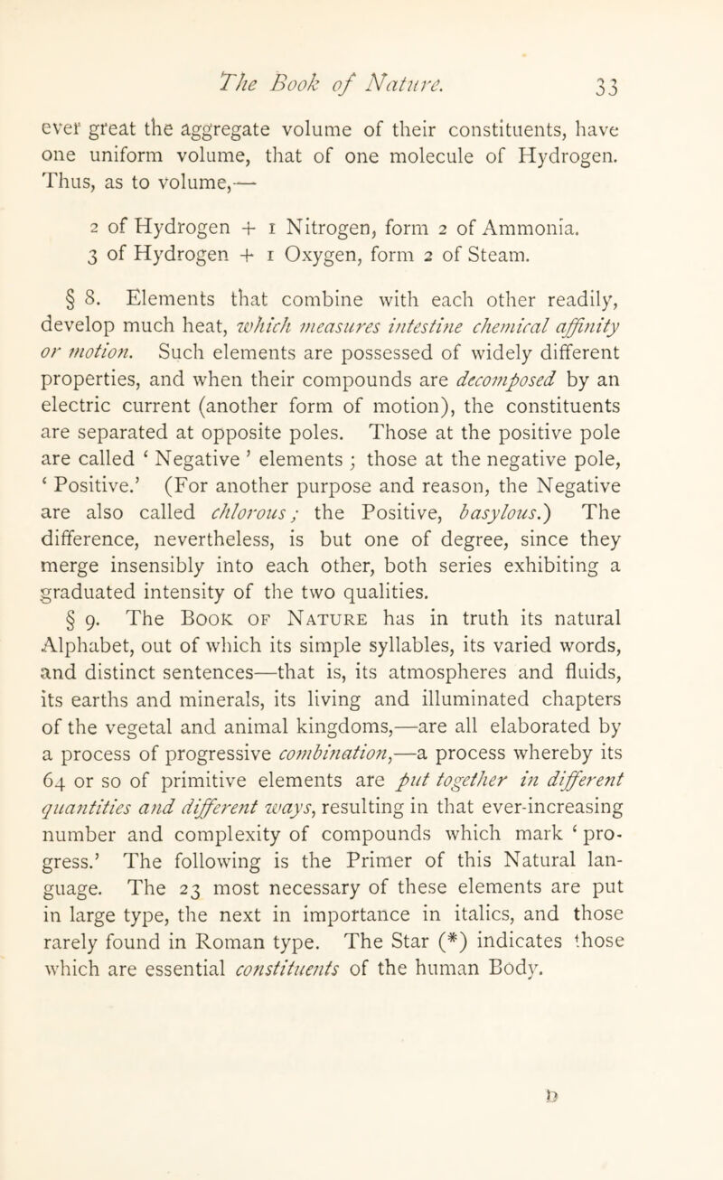 ever great the aggregate volume of their constituents, have one uniform volume, that of one molecule of Hydrogen. Thus, as to volume,— 2 of Hydrogen + i Nitrogen, form 2 of Ammonia. 3 of Hydrogen + 1 Oxygen, form 2 of Steam. § 8. Elements that combine with each other readily, develop much heat, which measures intestine chemical affinity or motion. Such elements are possessed of widely different properties, and when their compounds are decomposed by an electric current (another form of motion), the constituents are separated at opposite poles. Those at the positive pole are called ‘ Negative ’ elements ; those at the negative pole, ‘ Positive.’ (For another purpose and reason, the Negative are also called chlorous; the Positive, basylous.) The difference, nevertheless, is but one of degree, since they merge insensibly into each other, both series exhibiting a graduated intensity of the two qualities. § 9. The Book of Nature has in truth its natural Alphabet, out of which its simple syllables, its varied words, and distinct sentences—that is, its atmospheres and fluids, its earths and minerals, its living and illuminated chapters of the vegetal and animal kingdoms,—are all elaborated by a process of progressive combination,—a process whereby its 64 or so of primitive elements are put together in different quantities and different ways, resulting in that ever-increasing number and complexity of compounds which mark ‘ pro¬ gress.’ The following is the Primer of this Natural lan¬ guage. The 23 most necessary of these elements are put in large type, the next in importance in italics, and those rarely found in Roman type. The Star (*) indicates those which are essential constituents of the human Body.