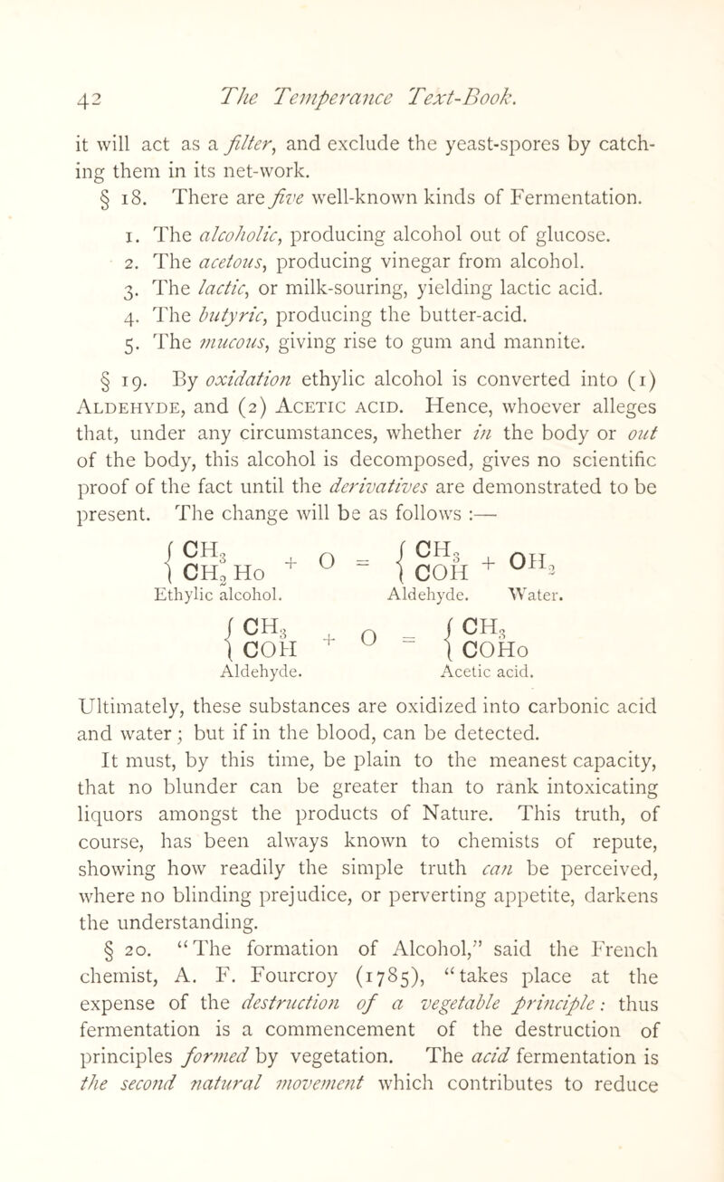 it will act as a filter, and exclude the yeast-spores by catch¬ ing them in its net-work. § 18. There are five well-known kinds of Fermentation. x. The alcoholic, producing alcohol out of glucose. 2. The acetous, producing vinegar from alcohol. 3. The lactic, or milk-souring, yielding lactic acid. 4. The butyric, producing the butter-acid. 5. The mucous, giving rise to gum and mannite. § 19. By oxidation ethylic alcohol is converted into (1) Aldehyde, and (2) Acetic acid. Hence, whoever alleges that, under any circumstances, whether in the body or out of the body, this alcohol is decomposed, gives no scientific proof of the fact until the derivatives are demonstrated to be present. The change will be as follows :— (CHS | CH, Ho Ethylic alcohol. o rcH3 I COH Aldehyde. + OH, Water. ICH* + 1 COH Aldehyde. o f CH, \ COHo Acetic acid. Ultimately, these substances are oxidized into carbonic acid and water • but if in the blood, can be detected. It must, by this time, be plain to the meanest capacity, that no blunder can be greater than to rank intoxicating liquors amongst the products of Nature. This truth, of course, has been always known to chemists of repute, showing how readily the simple truth can be perceived, where no blinding prejudice, or perverting appetite, darkens the understanding. § 20. “The formation of Alcohol,''’ said the French chemist, A. F. Fourcroy (1785), “takes place at the expense of the destruction ofi a vegetable prmciple: thus fermentation is a commencement of the destruction of principles formed by vegetation. The acid fermentation is the second natural movement which contributes to reduce