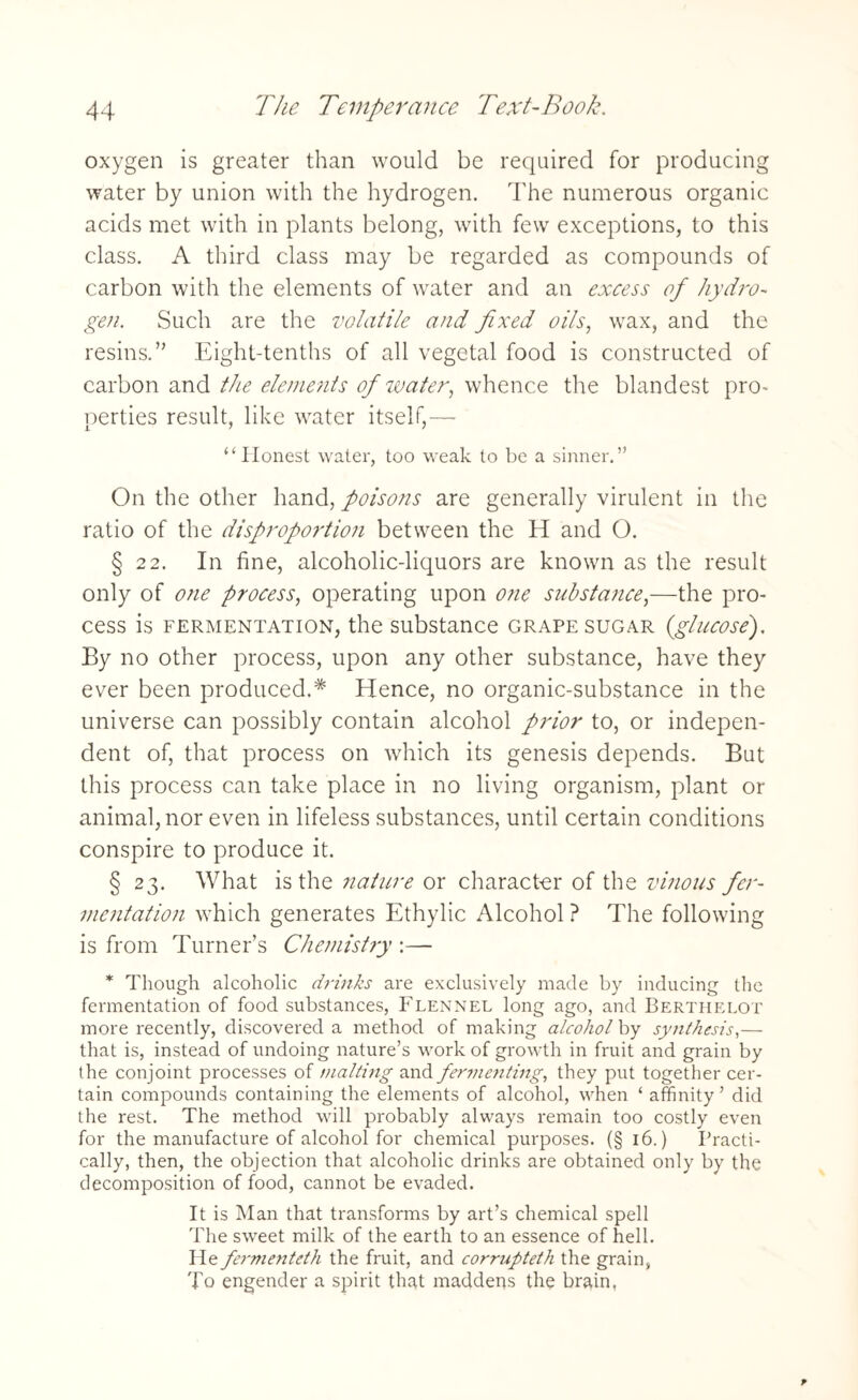 oxygen is greater than would be required for producing water by union with the hydrogen. The numerous organic acids met with in plants belong, with few exceptions, to this class. A third class may be regarded as compounds of carbon with the elements of water and an excess of hydro¬ gen. Such are the volatile and fixed oils, wax, and the resins.” Eight-tenths of all vegetal food is constructed of carbon and the elements of water, whence the blandest pro¬ perties result, like water itself,— “Honest water, too weak to be a sinner.” On the other hand, poisons are generally virulent in the ratio of the disproportion between the H and O. § 22. In fine, alcoholic-liquors are known as the result only of one process, operating upon one substance,—the pro¬ cess is fermentation, the substance grape sugar (glucose). By no other process, upon any other substance, have they ever been produced.* Hence, no organic-substance in the universe can possibly contain alcohol prior to, or indepen¬ dent of, that process on which its genesis depends. Bat this process can take place in no living organism, plant or animal, nor even in lifeless substances, until certain conditions conspire to produce it. § 23. What is the nature or character of the vinous fer¬ mentation which generates Ethylic Alcohol ? The following is from Turner’s Chemistry :— * Though alcoholic drinks are exclusively made by inducing the fermentation of food substances, Flennel long ago, and Berthelot more recently, discovered a method of making alcohol by synthesis,— that is, instead of undoing nature’s work of growth in fruit and grain by the conjoint processes of malting and fermenting, they put together cer¬ tain compounds containing the elements of alcohol, when ‘ affinity ’ did the rest. The method will probably always remain too costly even for the manufacture of alcohol for chemical purposes. (§ 16.) Practi¬ cally, then, the objection that alcoholic drinks are obtained only by the decomposition of food, cannot be evaded. It is Man that transforms by art’s chemical spell The sweet milk of the earth to an essence of hell. He fermenteth the fruit, and corrupteth the grain, To engender a spirit that maddens the brain,