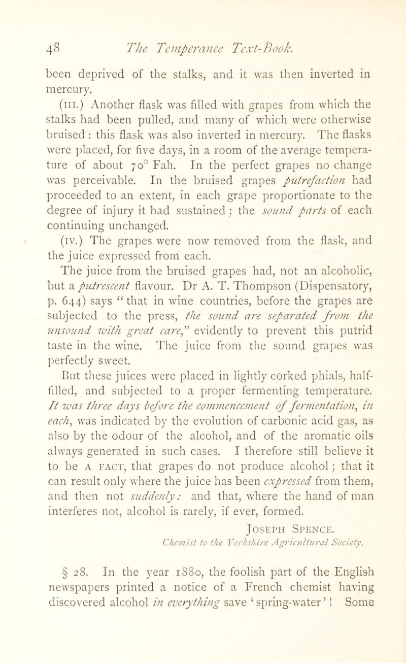 been deprived of the stalks, and it was then inverted in mercury. (hi.) Another flask was filled with grapes from which the stalks had been pulled, and many of which were otherwise bruised : this flask was also inverted in mercury. The flasks were placed, for five days, in a room of the average tempera¬ ture of about 70° Fah. In the perfect grapes no change was perceivable. In the bruised grapes putrefaction had proceeded to an extent, in each grape proportionate to the degree of injury it had sustained; the sound parts of each continuing unchanged. (iv.) The grapes were now removed from the flask, and the juice expressed from each. The juice from the bruised grapes had, not an alcoholic, but a putrescent flavour. Dr A. T. Thompson (Dispensatory, p. 644) says “ that in wine countries, before the grapes are subjected to the press, the sound are separated from the unsound with great caref evidently to prevent this putrid taste in the wine. The juice from the sound grapes was perfectly sweet. But these juices were placed in lightly corked phials, half- filled, and subjected to a proper fermenting temperature. It was three days before the commencement of fermentation, in each, was indicated by the evolution of carbonic acid gas, as also by the odour of the alcohol, and of the aromatic oils always generated in such cases. I therefore still believe it to be a fact, that grapes do not produce alcohol; that it can result only where the juice has been expressed from them, and then not suddenly: and that, where the hand of man interferes not, alcohol is rarely, if ever, formed. Joseph Spence. Chemist to the Yorkshire Agricultural Society. § 28. In the year 1880, the foolish part of the English newspapers printed a notice of a French chemist having