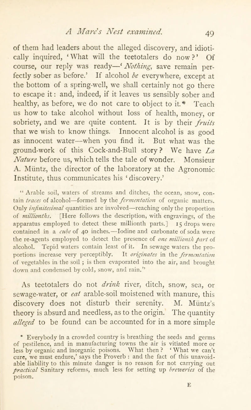 A Marcs Nest examined. of them had leaders about the alleged discovery, and idioti¬ cally inquired, ‘What will the teetotalers do now?’ Of course, our reply was ready—‘ Nothing, save remain per¬ fectly sober as before.’ If alcohol be everywhere, except at the bottom of a spring-well, we shall certainly not go there to escape it: and, indeed, if it leaves us sensibly sober and healthy, as before, we do not care to object to it.* Teach us how to take alcohol without loss of health, money, or sobriety, and we are quite content. It is by their fruits that we wish to know things. Innocent alcohol is as good as innocent water—when you find it. But what was the ground-work of this Cock-and-Bull story ? We have La Nature before us, which tells the tale of wonder. Monsieur A. Muntz, the director of the laboratory at the Agronomic Institute, thus communicates his ‘ discovery.’ “ Arable soil, waters of streams and ditches, the ocean, snow, con¬ tain traces of alcohol—formed by the fermentation of organic matters. Only infinitesimal quantities are involved—reaching only the proportion of millionths. [Here follows the description, with engravings, of the apparatus employed to detect these millionth parts.] 15 drops were contained in a cube of 40 inches.—Iodine and carbonate of soda were the re-agents employed to detect the presence of one millionth part of alcohol. Tepid waters contain least of it. In sewage waters the pro¬ portions increase very perceptibly. It originates in the fermentation of vegetables in the soil ; is then evaporated into the air, and brought down and condensed by cold, snow, and rain.” As teetotalers do not drink river, ditch, snow, sea, or sewage-water, or eat arable-soil moistened with manure, this discovery does not disturb their serenity. M. Muntz’s theory is absurd and needless, as to the origin. The quantity alleged to be found can be accounted for in a more simple * Everybody in a crowded country is breathing the seeds and germs of pestilence, and in manufacturing towns the air is vitiated more or less by organic and inorganic poisons. What then ? ‘ What we can’t cure, we must endure,’ says the Proverb : and the fact of this unavoid¬ able liability to this minute danger is no reason for not carrying out practical Sanitary reforms, much less for setting up breweries of the poison. E