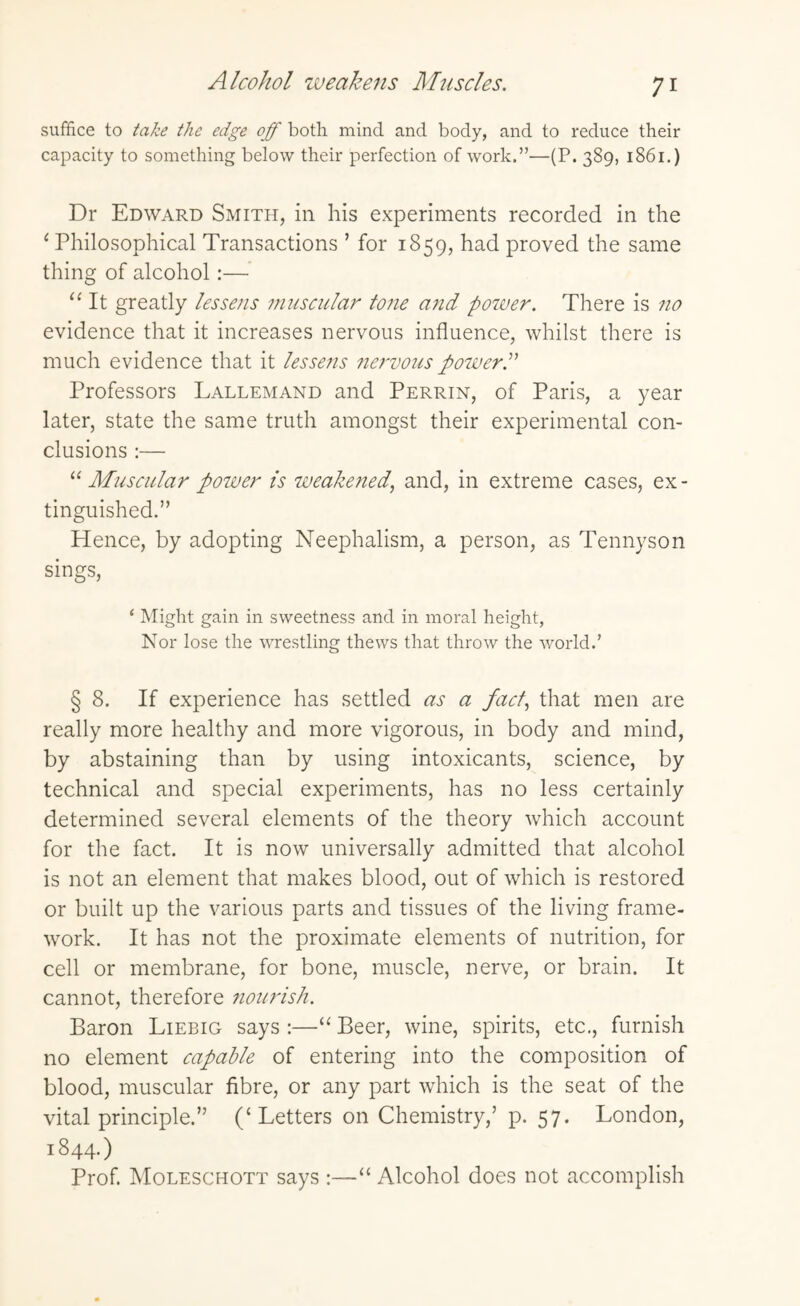 Alcohol weakens Muscles. suffice to take the edge off both mind and body, and to reduce their capacity to something below their perfection of work.”—(P. 389, 1861.) Dr Edward Smith, in his experiments recorded in the 1 Philosophical Transactions ’for 1859, had proved the same thing of alcohol:— “ It greatly lessens muscular tone and power. There is no evidence that it increases nervous influence, whilst there is much evidence that it lessens nervous powerP Professors Lallemand and Perrin, of Paris, a year later, state the same truth amongst their experimental con¬ clusions :— “ Muscular power is weaketied, and, in extreme cases, ex¬ tinguished.” Hence, by adopting Neephalism, a person, as Tennyson sings, ‘ Might gain in sweetness and in moral height, Nor lose the wrestling thews that throw the world.’ § 8. If experience has settled as a fact, that men are really more healthy and more vigorous, in body and mind, by abstaining than by using intoxicants, science, by technical and special experiments, has no less certainly determined several elements of the theory which account for the fact. It is now universally admitted that alcohol is not an element that makes blood, out of which is restored or built up the various parts and tissues of the living frame¬ work. It has not the proximate elements of nutrition, for cell or membrane, for bone, muscle, nerve, or brain. It cannot, therefore nourish. Baron Liebig says :—“ Beer, wine, spirits, etc., furnish no element capable of entering into the composition of blood, muscular fibre, or any part which is the seat of the vital principle.” (‘Letters on Chemistry,’ p. 57. London, 1844.) Prof. Moleschott says :—“ Alcohol does not accomplish