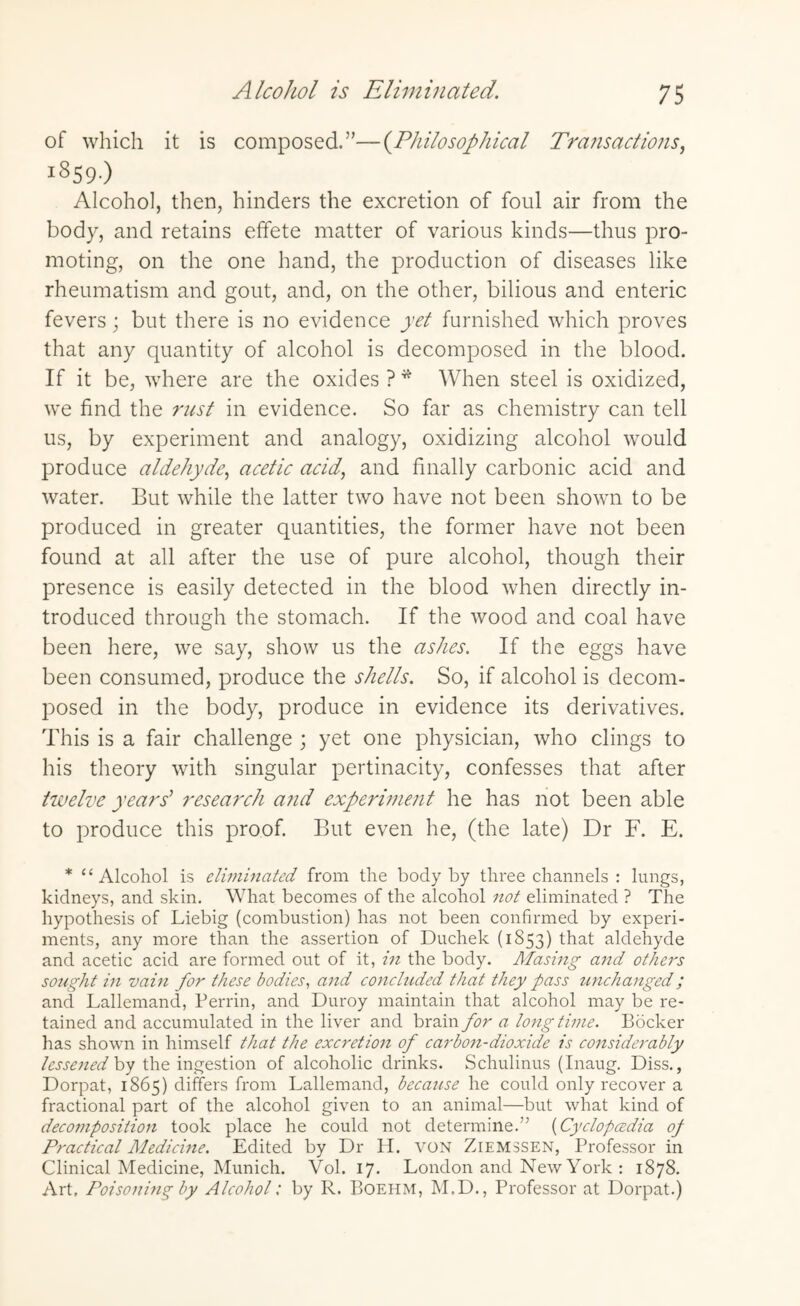 of which it is composed.”—(Philosophical Transactions, i859-) Alcohol, then, hinders the excretion of foul air from the body, and retains effete matter of various kinds—thus pro¬ moting, on the one hand, the production of diseases like rheumatism and gout, and, on the other, bilious and enteric fevers; but there is no evidence yet furnished which proves that any quantity of alcohol is decomposed in the blood. If it be, where are the oxides ?* When steel is oxidized, we find the rust in evidence. So far as chemistry can tell us, by experiment and analogy, oxidizing alcohol would produce aldehyde, acetic acid, and finally carbonic acid and water. But while the latter two have not been shown to be produced in greater quantities, the former have not been found at all after the use of pure alcohol, though their presence is easily detected in the blood when directly in¬ troduced through the stomach. If the wood and coal have been here, we say, show us the ashes. If the eggs have been consumed, produce the shells. So, if alcohol is decom¬ posed in the body, produce in evidence its derivatives. This is a fair challenge ; yet one physician, who clings to his theory with singular pertinacity, confesses that after twelve years’ research and experiment he has not been able to produce this proof. But even he, (the late) Dr F. E. * “Alcohol is eliminated from the body by three channels : lungs, kidneys, and skin. What becomes of the alcohol not eliminated ? The hypothesis of Liebig (combustion) has not been confirmed by experi¬ ments, any more than the assertion of Duchek (1853) that aldehyde and acetic acid are formed out of it, in the body. Masing and others sought in vain for these bodies, and concluded that they pass unchanged; and Lallemand, Perrin, and Duroy maintain that alcohol may be re¬ tained and accumulated in the liver and brain for a longtime. Bocker has shown in himself that the excretion of carbon-dioxide is considerably lessened by the ingestion of alcoholic drinks. Schulinus (Inaug. Diss., Dorpat, 1865) differs from Lallemand, because he could only recover a fractional part of the alcohol given to an animal—but what kind of decomposition took place he could not determine.” (Cyclopaedia op Practical Medicine. Edited by Dr H. VON Ziemssen, Professor in Clinical Medicine, Munich. Vol. 17. London and New York : 1878. Art. Poisoning by Alcohol: by R. Boehm, M.D., Professor at Dorpat.)