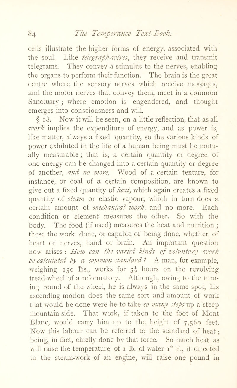 cells illustrate the higher forms of energy, associated with the soul. Like telegraph-wires, they receive and transmit telegrams. They convey a stimulus to the nerves, enabling the organs to perform their function. The brain is the great centre where the sensory nerves which receive messages, and the motor nerves that convey them, meet in a common Sanctuary; where emotion is engendered, and thought emerges into consciousness and will. § 18. Now it will be seen, on a little reflection, that as all work implies the expenditure of energy, and as power is, like matter, always a fixed quantity, so the various kinds of power exhibited in the life of a human being must be mutu¬ ally measurable; that is, a certain quantity or degree of one energy can be changed into a certain quantity or degree of another, and no more. Wood of a certain texture, for instance, or coal of a certain composition, are known to give out a fixed quantity of heat, which again creates a fixed quantity of steam or elastic vapour, which in turn does a certain amount of mechanical work, and no more. Each condition or element measures the other. So with the body. The food (if used) measures the heat and nutrition ; these the work done, or capable of being done, whether of heart or nerves, hand or brain. An important question now arises : How can the varied kinds of voluntary work be calculated by a common standard ? A man, for example, weighing 150 lbs., works for 3^ hours on the revolving tread-wheel of a reformatory. Although, owing to the turn¬ ing round of the wheel, he is always in the same spot, his ascending motion does the same sort and amount of work that would be done were he to take so many steps up a steep mountain-side. That work, if taken to the foot of Mont Blanc, would carry him up to the height of 7,560 feet. Now this labour can be referred to the standard of heat; being, in fact, chiefly done by that force. So much heat as will raise the temperature of 1 lb. of water i° F., if directed to the steam-work of an engine, will raise one pound in