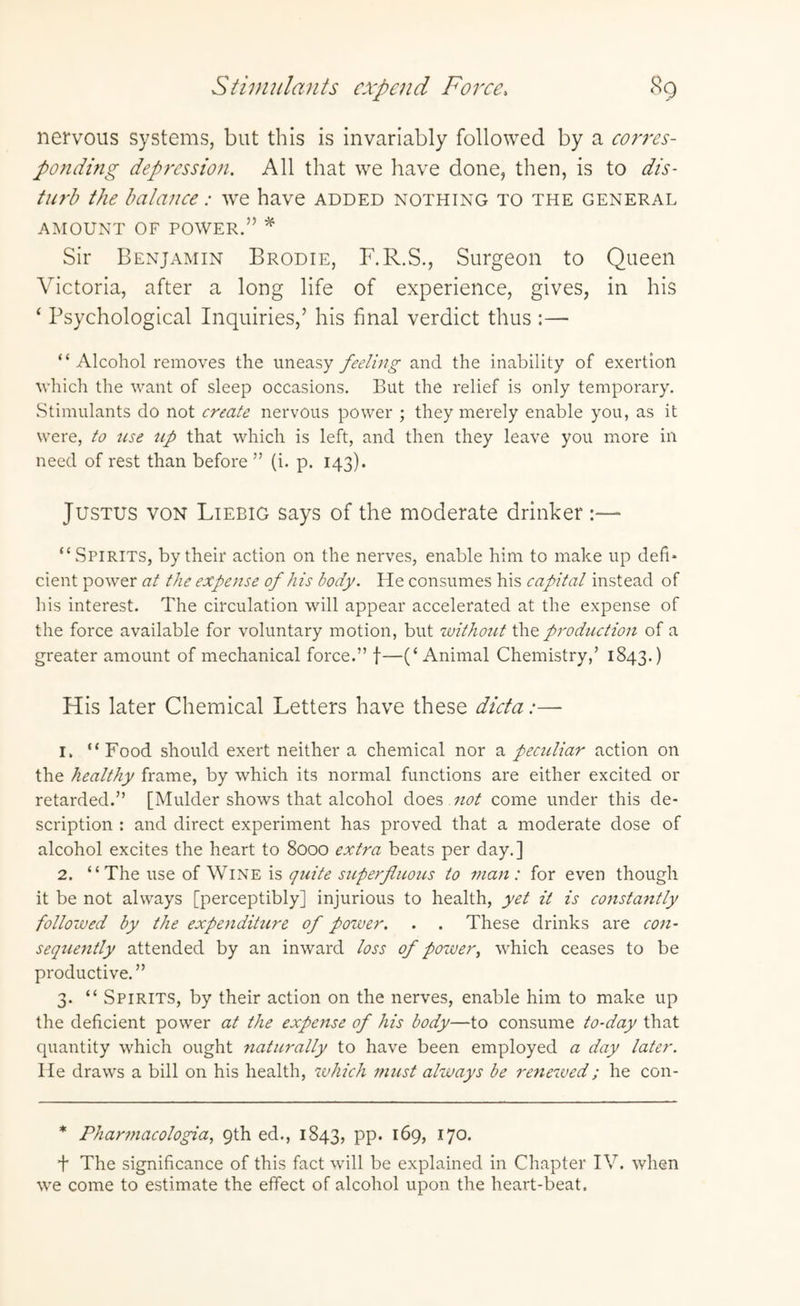 nervous systems, but this is invariably followed by a corres¬ ponding depression. All that we have done, then, is to dis¬ turb the balance: we have added nothing to the general AMOUNT OF POWER.” * Sir Benjamin Brodie, F.R.S., Surgeon to Queen Victoria, after a long life of experience, gives, in his ‘ Psychological Inquiries,’ his final verdict thus :— ‘ ‘ Alcohol removes the uneasy feeling and the inability of exertion ■which the want of sleep occasions. But the relief is only temporary. Stimulants do not create nervous power ; they merely enable you, as it were, to use up that which is left, and then they leave you more in need of rest than before ” (i. p. 143). Justus von Liebig says of the moderate drinker :— “Spirits, by their action on the nerves, enable him to make up defi* cient power at the expense of his body. He consumes his capital instead of his interest. The circulation will appear accelerated at the expense of the force available for voluntary motion, but without the production of a greater amount of mechanical force.” f—(‘Animal Chemistry,’ 1843.) His later Chemical Letters have these dicta:— 1. “Food should exert neither a chemical nor a peetdiar action on the healthy frame, by which its normal functions are either excited or retarded.” [Mulder shows that alcohol does not come under this de¬ scription : and direct experiment has proved that a moderate dose of alcohol excites the heart to 8000 extra beats per day.] 2. “The use of Wine is quite superfluous to man: for even though it be not always [perceptibly] injurious to health, yet it is constantly followed by the expenditure of power. . . These drinks are con¬ sequently attended by an inward loss of power, which ceases to be productive.” 3. “ Spirits, by their action on the nerves, enable him to make up the deficient power at the expense of his body—to consume to-day that quantity which ought naturally to have been employed a day later. He draws a bill on his health, which must always be renewed; he con- * Pharmacologia, 9th ed., 1843, PP* I70< f The significance of this fact will be explained in Chapter IV. when we come to estimate the effect of alcohol upon the heart-beat.