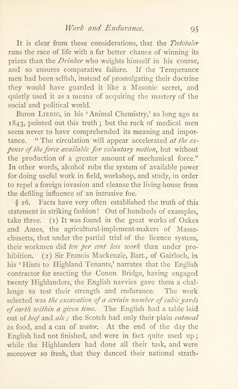 It is dear from these considerations, that the Teetotaler runs the race of life with a far better chance of winning its prizes than the Drinker who weights himself in his course, and so ensures comparative failure. If the Temperance men had been selfish, instead of promulgating their doctrine they would have guarded it like a Masonic secret, and quietly used it as a means of acquiring the mastery of the social and political world. Baron Liebig, in his ‘Animal Chemistry,’ so long ago as 1843, pointed out this truth; but the ruck of medical men seem never to have comprehended its meaning and impor¬ tance. “ The circulation will appear accelerated at the ex¬ pense of the force available for voluntary motion, but without the production of a greater amount of mechanical force.” In other words, alcohol robs the system of available power for doing useful work in field, workshop, and study, in order to repel a foreign invasion and cleanse the living-house from the defiling influence of an intrusive foe. § 26. Facts have very often established the truth of this statement in striking fashion! Out of hundreds of examples, take three. (1) It was found in the great works of Oakes and Ames, the agricultural-implement-makers of Massa¬ chusetts, that under the partial trial of the licence system, their workmen did ten per cent less work than under pro¬ hibition. (2) Sir Francis Mackenzie, Bart, of Gairloch, in his ‘Hints to Highland Tenants,’ narrates that the English contractor for erecting the Conon Bridge, having engaged twenty Highlanders, the English navvies gave them a chal¬ lenge to test their strength and endurance. The work selected was the excavation of a certain number of cubic yards of earth within a given time. The English had a table laid out of beef and ale ; the Scotch had only their plain oatmeal as food, and a can of water. At the end of the day the English had not finished, and were in fact quite used up; while the Highlanders had done all their task, and were moreover so fresh, that they danced their national strath-