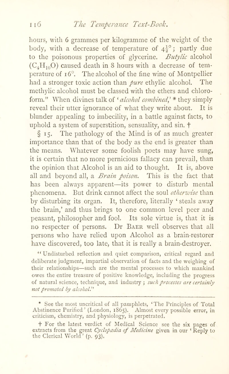 hours, with 6 grammes per kilogramme of the weight of the body, with a decrease of temperature of 4^°; partly due to the poisonous properties of glycerine. Butylic alcohol (C4H10O) caused death in 8 hours with a decrease of tem¬ perature of 16°. The alcohol of the fine wine of Montpellier had a stronger toxic action than pure ethylic alcohol. The methylic alcohol must be classed with the ethers and chloro¬ form.” When divines talk of '‘alcohol combined,’ # they simply reveal their utter ignorance of what they write about. It is blunder appealing to imbecility, in a battle against facts, to uphold a system of superstition, sensuality, and sin. f § 15. The pathology of the Mind is of as much greater importance than that of the body as the end is greater than the means. Whatever some foolish poets may have sung, it is certain that no more pernicious fallacy can prevail, than the opinion that Alcohol is an aid to thought. It is, above all and beyond all, a Brain poison. This is the fact that has been always apparent—its power to disturb mental phenomena. But drink cannot affect the soul otherwise than by disturbing its organ. It, therefore, literally ‘ steals away the brain,’ and thus brings to one common level peer and peasant, philosopher and fool. Its sole virtue is, that it is no respecter of persons. Dr Baer well observes that all persons who have relied upon Alcohol as a brain-restorer have discovered, too late, that it is really a brain-destroyer. “Undisturbed reflection and quiet comparison, critical regard and deliberate judgment, impartial observation of facts and the weighing of their relationships—such are the mental processes to which mankind owes the entire treasure of positive knowledge, including the progress of natural science, technique, and industry ; such processes arc certainly not promoted by alcohol.” * See the most uncritical of all pamphlets, ‘The Principles of Total Abstinence Purified’ (London, 1865). Almost every possible error, in criticism, chemistry, and physiology, is perpetrated. t For the latest verdict of Medical Science see the six pages of extracts from the great Cyclopcedia of Medicine given in our s Reply to the Clerical World’ (p. 93).