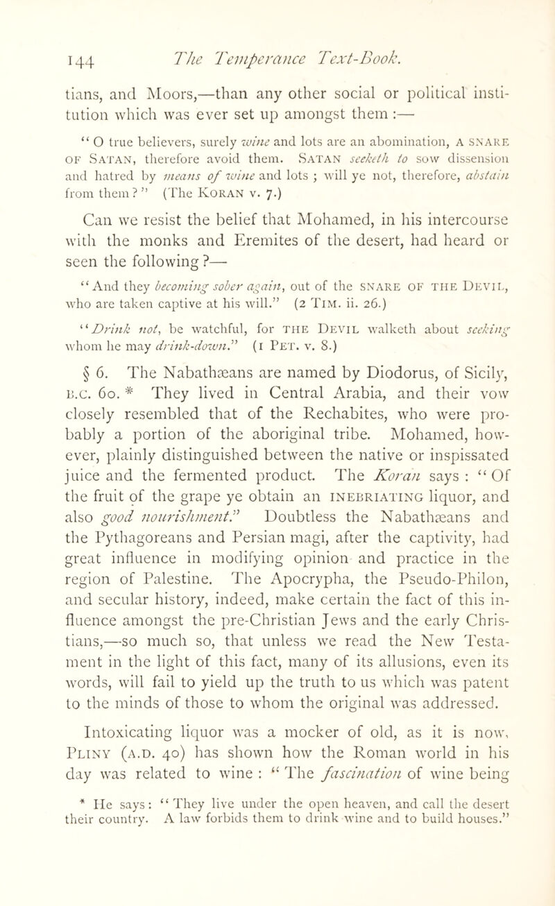 tians, and Moors,—than any other social or political insti¬ tution which was ever set up amongst them :— “ O true believers, surely wine and lots are an abomination, A SNARE of Satan, therefore avoid them. .Satan seeketh to sow dissension and hatred by means of wine and lots ; will ye not, therefore, abstain from them? ” (The Koran v. 7.) Can we resist the belief that Mohamed, in his intercourse with the monks and Eremites of the desert, had heard or seen the following ?—- “And they becoming sober again, out of the snare of the Devil, who are taken captive at his will.” (2 Tim. ii. 26.) “Drink not, be watchful, for the Devil walketh about seeking whom he may drink-down.” (1 Pet. v. 8.) § 6. The Nabathseans are named by Diodorus, of Sicily, b.c. 60. * They lived in Central Arabia, and their vow closely resembled that of the Rechabites, who were pro¬ bably a portion of the aboriginal tribe. Mohamed, how¬ ever, plainly distinguished between the native or inspissated juice and the fermented product. The Koran says: “ Of the fruit of the grape ye obtain an inebriating liquor, and also good nourishment.” Doubtless the Nabathseans and the Pythagoreans and Persian magi, after the captivity, had great influence in modifying opinion and practice in the region of Palestine. The Apocrypha, the Pseudo-Philon, and secular history, indeed, make certain the fact of this in¬ fluence amongst the pre-Christian Jews and the early Chris¬ tians,—so much so, that unless we read the New Testa¬ ment in the light of this fact, many of its allusions, even its wrords, will fail to yield up the truth to us which was patent to the minds of those to whom the original was addressed. Intoxicating liquor was a mocker of old, as it is now, Pliny (a.d. 40) has shown how the Roman world in his day was related to wine : “ The fascination of wine being * He says: “ They live under the open heaven, and call the desert their country. A law forbids them to drink wine and to build houses.”