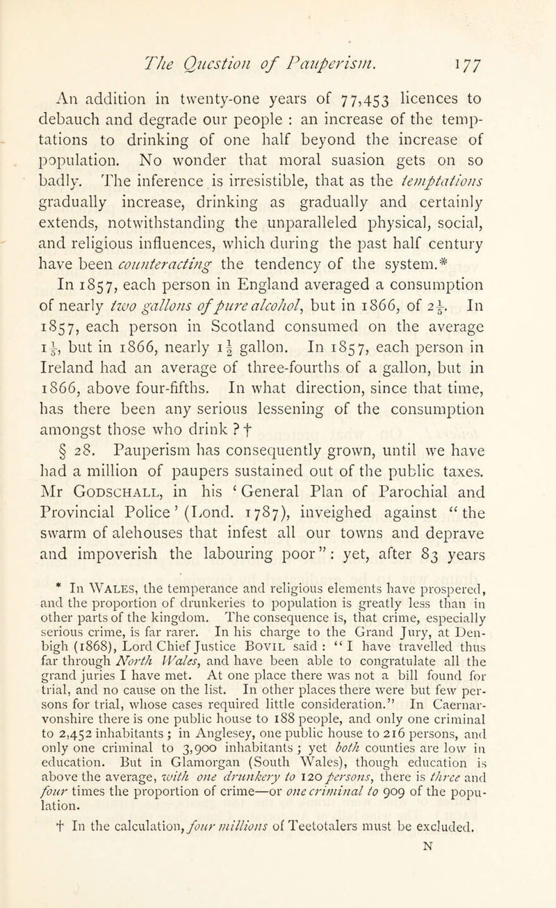 The Question of Pauperism. 17; An addition in twenty-one years of 77,453 licences to debauch and degrade our people : an increase of the temp¬ tations to drinking of one half beyond the increase of population. No wonder that moral suasion gets on so badly. The inference is irresistible, that as the temptations gradually increase, drinking as gradually and certainly extends, notwithstanding the unparalleled physical, social, and religious influences, which during the past half century have been counteracting the tendency of the system.* In 1857, each person in England averaged a consumption of nearly two gallons of pure alcohol, but in 1866, of 2\. In 1857, each person in Scotland consumed on the average 14, but in 1866, nearly i| gallon. In 1857, each person in Ireland had an average of three-fourths of a gallon, but in 1866, above four-fifths. In what direction, since that time, has there been any serious lessening of the consumption amongst those who drink ? f § 28. Pauperism has consequently grown, until we have had a million of paupers sustained out of the public taxes. Mr Godschall, in his £ General Plan of Parochial and Provincial Police ’ (Pond. 1787), inveighed against “the swarm of alehouses that infest all our towns and deprave and impoverish the labouring poor”: yet, after 83 years * In Wales, the temperance and religious elements have prospered, and the proportion of drunkeries to population is greatly less than in other parts of the kingdom. The consequence is, that crime, especially serious crime, is far rarer. In his charge to the Grand Jury, at Den¬ bigh (1868), Lord Chief Justice Bovil said: “I have travelled thus far through North Wales, and have been able to congratulate all the grand juries I have met. At one place there was not a bill found for trial, and no cause on the list. In other places there were but few per¬ sons for trial, whose cases required little consideration.” In Caernar¬ vonshire there is one public house to 188 people, and only one criminal to 2,452 inhabitants ; in Anglesey, one public house to 216 persons, and only one criminal to 3,900 inhabitants ; yet both counties are low in education. But in Glamorgan (South Wales), though education is above the average, with one drunkery to 120persons, there is three and four times the proportion of crime—or one criminal to 909 of the popu¬ lation. f In the calculation, four millions of Teetotalers must be excluded. N
