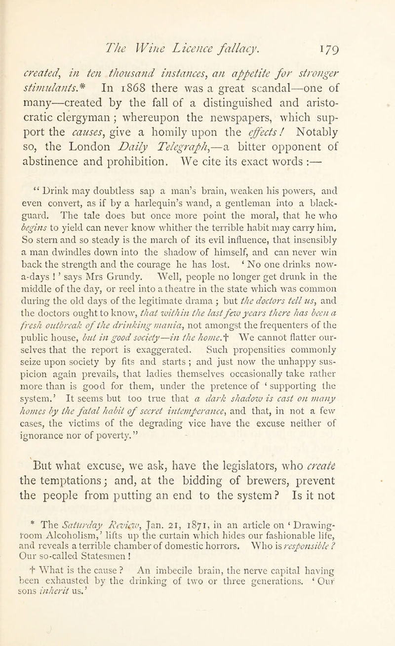 created, in ten thousand instances, an appetite for stronger stimulants * In 1868 there was a great scandal—one of many—created by the fall of a distinguished and aristo¬ cratic clergyman ; whereupon the newspapers, which sup¬ port the causes, give a homily upon the effects! Notably so, the London Daily Telegraph,—a bitter opponent of abstinence and prohibition. We cite its exact words:— 44 Drink may doubtless sap a man’s brain, weaken his powers, and even convert, as if by a harlequin’s wand, a gentleman into a black¬ guard. The tale does but once more point the moral, that he who begins to yield can never know whither the terrible habit may carry him. So stern and so steady is the march of its evil influence, that insensibly a man dwindles down into the shadow of himself, and can never win back the strength and the courage he has lost. ‘ No one drinks now¬ adays ! ’ says Mrs Grundy. Well, people no longer get drunk in the middle of the day, or reel into a theatre in the state which was common during the old days of the legitimate drama ; but the doctors tell us, and the doctors ought to know, that within the last few years there has been a fresh outbreak of the drinking mania, not amongst the frequenters of the public house, but in good society—in the homcr\ We cannot flatter our¬ selves that the report is exaggerated. Such propensities commonly seize upon society by fits and starts ; and just now the unhappy sus¬ picion again prevails, that ladies themselves occasionally take rather more than is good for them, under the pretence of 4 supporting the system.’ It seems but too true that a dark shadow is cast on many homes by the fatal habit of secret intemperance, and that, in not a few cases, the victims of the degrading vice have the excuse neither of ignorance nor of poverty.” But what excuse, we ask, have the legislators, who create the temptations; and, at the bidding of brewers, prevent the people from putting an end to the system? Is it not * The Saturday Review, Jan. 21, 1871, in an article on 4 Drawing¬ room Alcoholism,’ lifts up the curtain which hides our fashionable life, and reveals a terrible chamber of domestic horrors. Who is responsible ? Our so-called Statesmen ! T What is the cause? An imbecile brain, the nerve capital having been exhausted by the drinking of two or three generations. 4 Our sons inherit us. ’