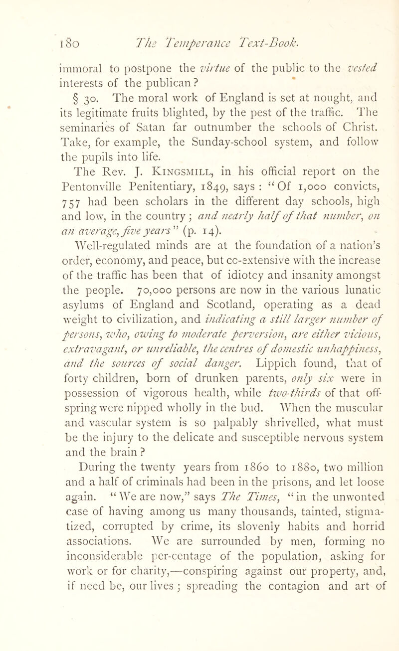 immoral to postpone the virtue of the public to the vested interests of the publican ? § 30. The moral work of England is set at nought, and its legitimate fruits blighted, by the pest of the traffic. The seminaries of Satan far outnumber the schools of Christ. Take, for example, the Sunday-school system, and follow the pupils into life. The Rev. J. Kingsmill, in his official report on the Pentonville Penitentiary, 1849, says : “ Of 1,000 convicts, 757 had been scholars in the different day schools, high and low, in the country; and nearly half of that number, on an average, five years (p. 14). Well-regulated minds are at the foundation of a nation’s order, economy, and peace, but cc-extensive with the increase of the traffic has been that of idiotcy and insanity amongst the people. 70,000 persons are now in the various lunatic asylums of England and Scotland, operating as a dead weight to civilization, and indicating a still larger number of persons, who, owing to moderate perversion, are either vicious, extravagant, or unreliable, the centres of domestic unhappiness, and the sources of social danger. Lippich found, that of forty children, born of drunken parents, only six were in possession of vigorous health, while two-thirds of that off¬ spring were nipped wholly in the bud. When the muscular and vascular system is so palpably shrivelled, what must be the injury to the delicate and susceptible nervous system and the brain ? During the twenty years from i860 to 1880, two million and a half of criminals had been in the prisons, and let loose again. “ We are now,” says The Times, “ in the unwonted case of having among us many thousands, tainted, stigma¬ tized, corrupted by crime, its slovenly habits and horrid associations. We are surrounded by men, forming no inconsiderable per-centage of the population, asking for work or for charity,—conspiring against our property, and, if need be, our lives ; spreading the contagion and art of