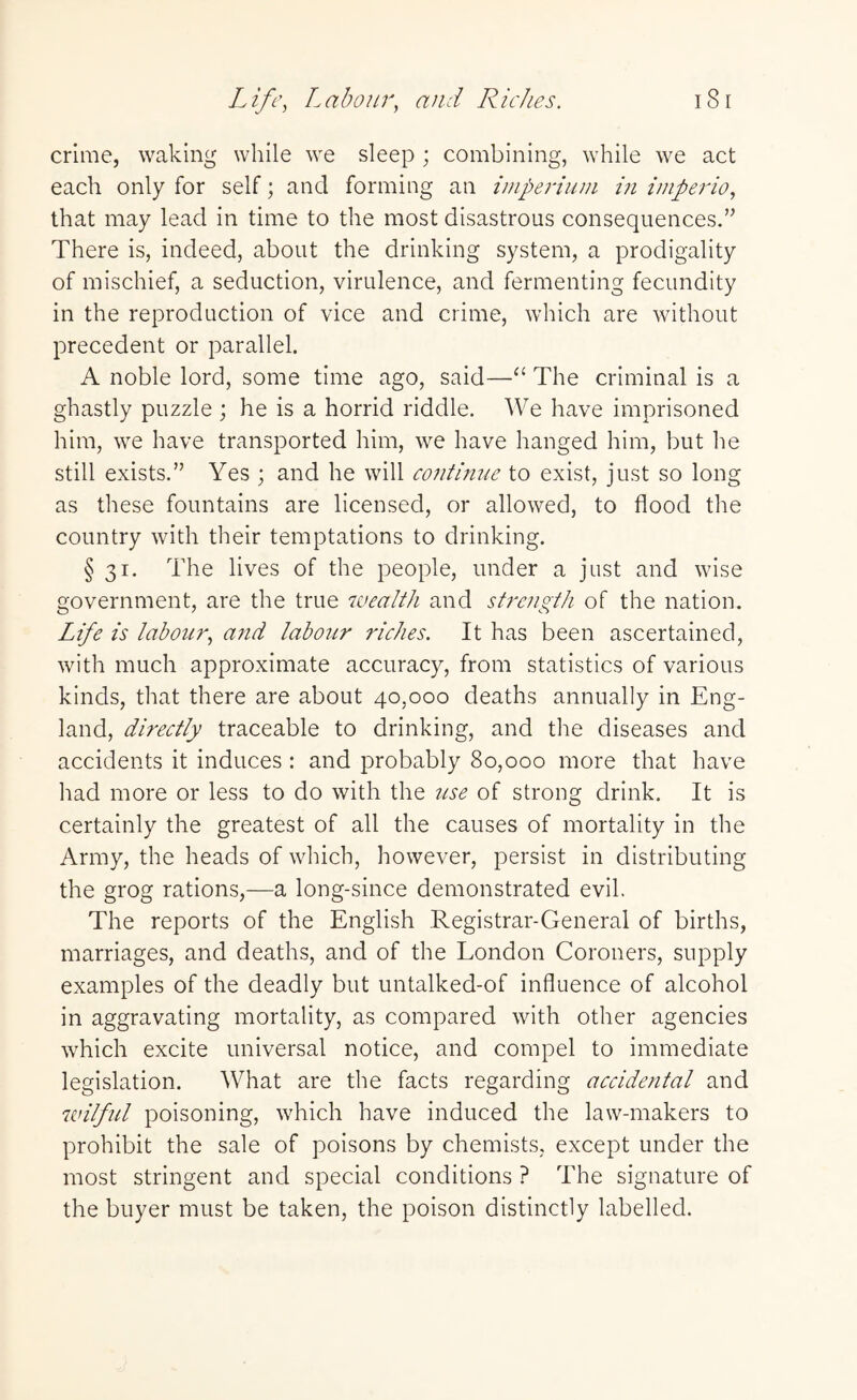 Life, Labour, and Riches. 18r crime, waking while we sleep ; combining, while we act each only for self; and forming an imperium in imperio, that may lead in time to the most disastrous consequences.” There is, indeed, about the drinking system, a prodigality of mischief, a seduction, virulence, and fermenting fecundity in the reproduction of vice and crime, which are without precedent or parallel. A noble lord, some time ago, said—“ The criminal is a ghastly puzzle ; he is a horrid riddle. We have imprisoned him, we have transported him, we have hanged him, but he still exists.” Yes ; and he will confirme to exist, just so long as these fountains are licensed, or allowed, to flood the country with their temptations to drinking. § 31. The lives of the people, under a just and wise government, are the true wealth and strength of the nation. Life is labour, and labour riches. It has been ascertained, with much approximate accuracy, from statistics of various kinds, that there are about 40,000 deaths annually in Eng¬ land, directly traceable to drinking, and the diseases and accidents it induces : and probably 80,000 more that have had more or less to do with the use of strong drink. It is certainly the greatest of all the causes of mortality in the Army, the heads of which, however, persist in distributing the grog rations,—a long-since demonstrated evil. The reports of the English Registrar-General of births, marriages, and deaths, and of the London Coroners, supply examples of the deadly but untalked-of influence of alcohol in aggravating mortality, as compared with other agencies which excite universal notice, and compel to immediate legislation. What are the facts regarding accidental and wilful poisoning, which have induced the law-makers to prohibit the sale of poisons by chemists, except under the most stringent and special conditions ? The signature of the buyer must be taken, the poison distinctly labelled.