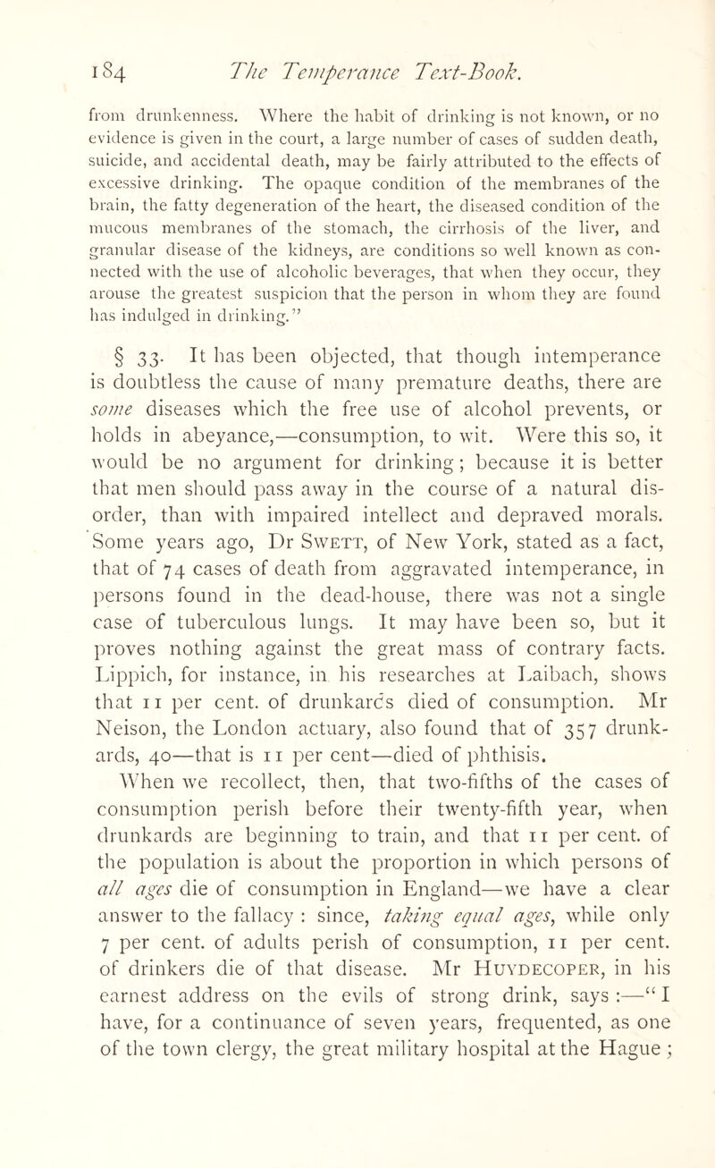 from drunkenness. Where the habit of drinking is not known, or no evidence is given in the court, a large number of cases of sudden death, suicide, and accidental death, may be fairly attributed to the effects of excessive drinking. The opaque condition of the membranes of the brain, the fatty degeneration of the heart, the diseased condition of the mucous membranes of the stomach, the cirrhosis of the liver, and granular disease of the kidneys, are conditions so well known as con¬ nected with the use of alcoholic beverages, that when they occur, they arouse the greatest suspicion that the person in whom they are found has indulged in drinking.” § 33. It has been objected, that though intemperance is doubtless the cause of many premature deaths, there are some diseases which the free use of alcohol prevents, or holds in abeyance,—consumption, to wit. Were this so, it would be no argument for drinking; because it is better that men should pass away in the course of a natural dis¬ order, than with impaired intellect and depraved morals. Some years ago, Dr Swett, of New York, stated as a fact, that of 74 cases of death from aggravated intemperance, in persons found in the dead-house, there was not a single case of tuberculous lungs. It may have been so, but it proves nothing against the great mass of contrary facts. Lippich, for instance, in his researches at Laibach, shows that 11 per cent, of drunkards died of consumption. Mr Neison, the London actuary, also found that of 357 drunk¬ ards, 40—that is 11 per cent—died of phthisis. When we recollect, then, that two-fifths of the cases of consumption perish before their twenty-fifth year, when drunkards are beginning to train, and that 11 percent, of the population is about the proportion in which persons of all ages die of consumption in England—we have a clear answer to the fallacy : since, taking equal ages, while only 7 per cent, of adults perish of consumption, 11 per cent, of drinkers die of that disease. Mr Huydecoper, in his earnest address on the evils of strong drink, says :—“ I have, for a continuance of seven years, frequented, as one of the town clergy, the great military hospital at the Hague ;