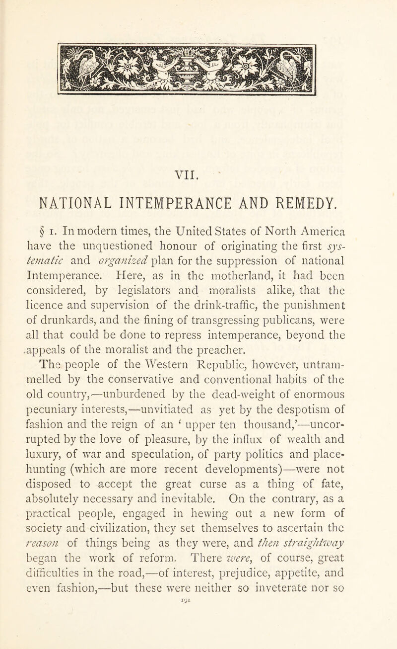 VII. NATIONAL INTEMPERANCE AND REMEDY. § i. In modern times, the United States of North America have the unquestioned honour of originating the first sys¬ tematic and organized plan for the suppression of national Intemperance. Here, as in the motherland, it had been considered, by legislators and moralists alike, that the licence and supervision of the drink-traffic, the punishment of drunkards, and the fining of transgressing publicans, were all that could be done to repress intemperance, beyond the .appeals of the moralist and the preacher. The people of the Western Republic, however, untram¬ melled by the conservative and conventional habits of the old country,■—unburdened by the dead-weight of enormous pecuniary interests,—-unvitiated as yet by the despotism of fashion and the reign of an ‘ upper ten thousand,’—uncor¬ rupted by the love of pleasure, by the influx of wealth and luxury, of war and speculation, of party politics and place¬ hunting (which are more recent developments)—were not disposed to accept the great curse as a thing of fate, absolutely necessary and inevitable. On the contrary, as a practical people, engaged in hewing out a new form of society and civilization, they set themselves to ascertain the reason of things being as they were, and then straightway began the work of reform. There were, of course, great difficulties in the road,—of interest, prejudice, appetite, and even fashion,—but these were neither so inveterate nor so