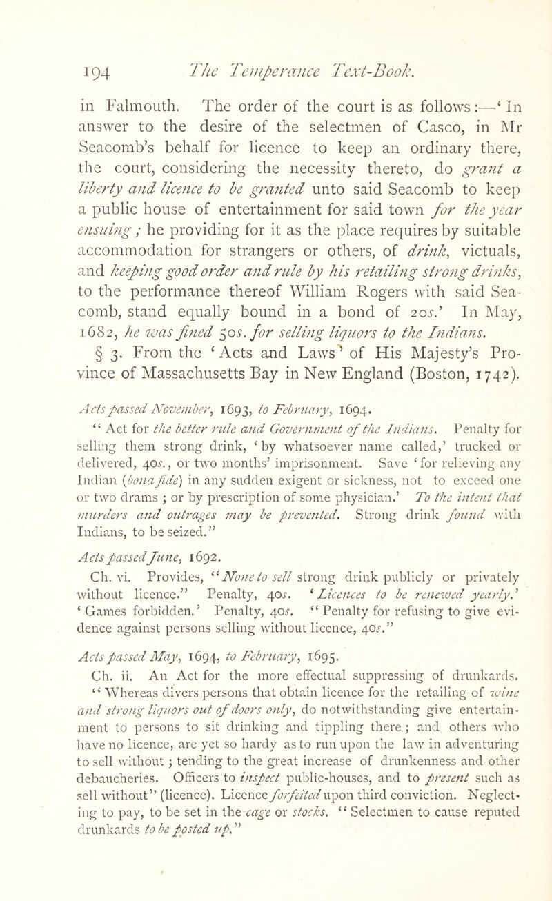 m Falmouth. The order of the court is as follows :—‘ In answer to the desire of the selectmen of Casco, in Mr Seacomb’s behalf for licence to keep an ordinary there, the court, considering the necessity thereto, do grant a liberty and licence to be granted unto said Seacomb to keep a public house of entertainment for said town for the year ensuing; he providing for it as the place requires by suitable accommodation for strangers or others, of drink, victuals, and keeping good order and rule by his retailing strong drinks, to the performance thereof William Rogers with said Sea- comb, stand equally bound in a bond of 20s.’ In May, 1682, he was fined 50s. for selling liquors to the Indians. § 3. From the ‘ Acts and Laws’ of His Majesty’s Pro¬ vince of Massachusetts Bay in New England (Boston, 1742). Ads passed November, 1693, to February, 1694. “ Act for the better rule and Government of the Indians. Penalty for selling them strong drink, ‘by whatsoever name called,’ trucked or delivered, 4cm, or two months’ imprisonment. Save ‘ for relieving any Indian (bona fide) in any sudden exigent or sickness, not to exceed one or two drams ; or by prescription of some physician.’ To the intent that murders and outrages may be prevented. Strong drink found with Indians, to be seized.” Acts passed June, 1692. Ch. vi. Provides, “ None to sell strong drink publicly or privately without licence.” Penalty, 40^. ‘ Licences to be renewed yearly. ’ ‘ Games forbidden.’ Penalty, 40^. “ Penalty for refusing to give evi¬ dence against persons selling without licence, 40^.” Acts passed May, 1694, to February, 1695. Ch. ii. An Act for the more effectual suppressing of drunkards. ‘ ‘ Whereas divers persons that obtain licence for the retailing of wine and strong liquors out of doors only, do notwithstanding give entertain¬ ment to persons to sit drinking and tippling there ; and others who have no licence, are yet so hardy as to run upon the law in adventuring to sell without; tending to the great increase of drunkenness and other debaucheries. Officers to inspect public-houses, and to present such as sell without” (licence). Licence forfeited upon third conviction. Neglect¬ ing to pay, to be set in the cage or stocks. “ Selectmen to cause reputed drunkards to be posted up. ”