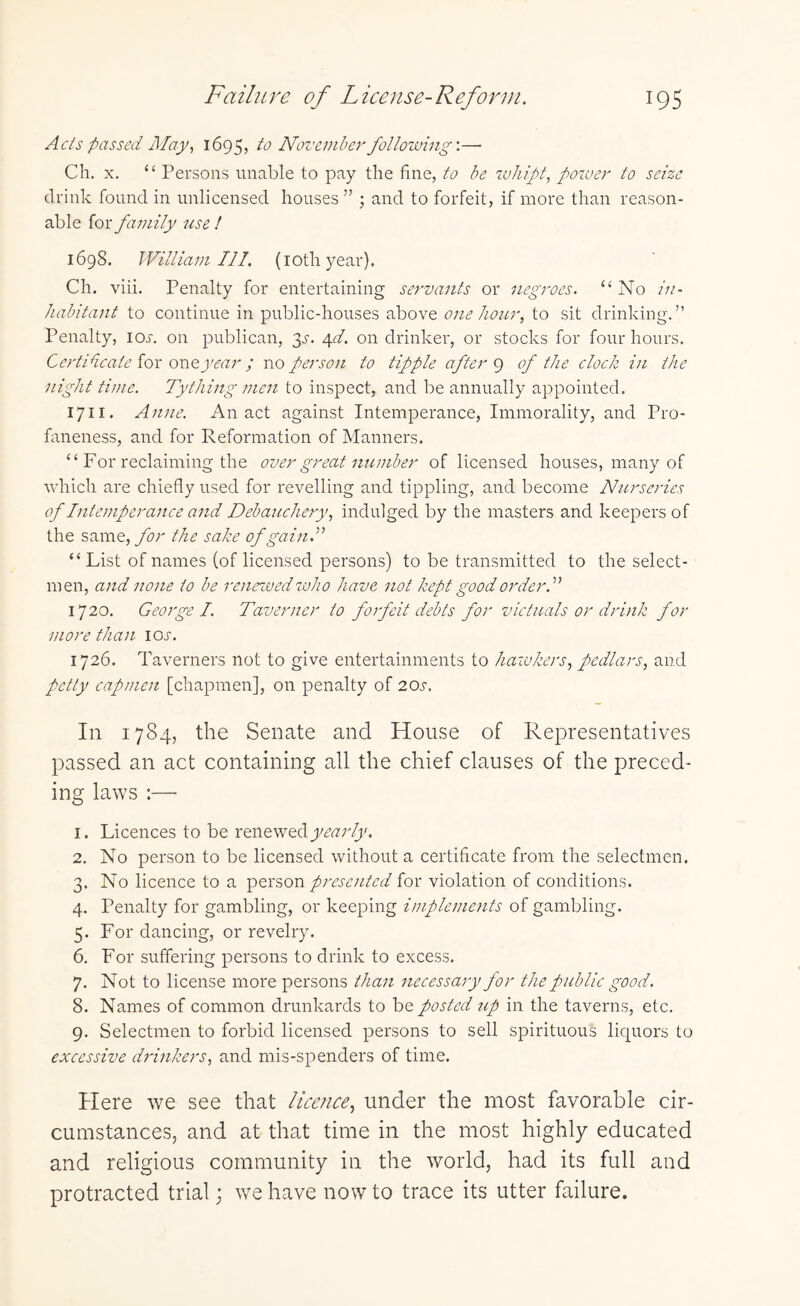 Acts passed May, 1695, to November following’.— Ch. x. “ Persons unable to pay the fine, to be whipt, power to seize drink found in unlicensed houses ” ; and to forfeit, if more than reason¬ able for family use ! 1698. William III. (1 oth year). Ch. viii. Penalty for entertaining servants or negroes. “ No in¬ habitant to continue in public-houses above one hour, to sit drinking.” Penalty, ion on publican, 3s. \d. on drinker, or stocks for four hours. Certificate for oneyear ; no person to tipple after 9 of the clock in the night time. Tything men to inspect, and be annually appointed. 1711 • Anne. An act against Intemperance, Immorality, and Pro¬ faneness, and for Reformation of Manners. “ For reclaiming the over great number of licensed houses, many of which are chiefly used for revelling and tippling, and become Nurseries of Intemperance and Debauchery, indulged by the masters and keepers of the same, for the sake of gain! “ List of names (of licensed persons) to be transmitted to the select¬ men, and none to be renewed who have not kept good order A 1720. George I. Taverner to forfeit debts for victuals or drink for more than ioj. 1726. Taverners not to give entertainments to hawkers, pedlars, and petty cap men [chapmen], on penalty of 20s. In 1784, the Senate and House of Representatives passed an act containing all the chief clauses of the preced¬ ing laws :— 1. Licences to be renewed yearly. 2. No person to be licensed without a certificate from the selectmen. 3. No licence to a person presented for violation of conditions. 4. Penalty for gambling, or keeping implements of gambling. 5. For dancing, or revelry. 6. For suffering persons to drink to excess. 7. Not to license more persons than necessary for the public good. 8. Names of common drunkards to be posted up in the taverns, etc. 9. Selectmen to forbid licensed persons to sell spirituous liquors to excessive drinkers, and mis-spenders of time. Here we see that licence, under the most favorable cir¬ cumstances, and at that time in the most highly educated and religious community in the world, had its full and protracted trial; we have now to trace its utter failure.