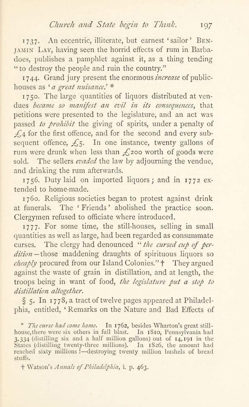 1737. An eccentric, illiterate, but earnest ‘sailor’ Ben¬ jamin Lay, having seen the horrid effects of rum in Barba- does, publishes a pamphlet against it, as a thing tending “to destroy the people and ruin the country.” 1744. Grand jury present the enormous increase of public- houses as ‘ a great nuisance.’ * 1750. The large quantities of liquors distributed at ven¬ dues became so manifest an evil in its consequences, that petitions were presented to the legislature, and an act was passed to prohibit the giving of spirits, under a penalty of ^4 for the first offence, and for the second and every sub¬ sequent offence, In one instance, twenty gallons of rum were drunk when less than ^200 worth of goods were sold. The sellers evaded the law by adjourning the vendue, and drinking the rum afterwards. 1756. Duty laid on imported liquors; and in 1772 ex¬ tended to home-made. 1760. Religious societies began to protest against drink at funerals. The ‘ Friends ’ abolished the practice soon. Clergymen refused to officiate where introduced. 1777. For some time, the still-houses, selling in small quantities as well as large, had been regarded as consummate curses. The clergy had denounced “ the cursed cup of per¬ dition— those maddening draughts of spirituous liquors so cheaply procured from our Island Colonies.” t They argued against the waste of grain in distillation, and at length, the troops being in want of food, the legislature put a stop to distillation altogether. § 5. In 1778, a tract of twelve pages appeared at Philadel¬ phia, entitled, ‘ Remarks on the Nature and Bad Effects of * The curse had come home. In 1762, besides Wharton’s great still - house,there were six others in full blast. In 1810, Pennsylvania had 3,334 (distilling six and a half million gallons) out of 14,191 in the States (distilling twenty-three millions). In 1826, the amount had reached sixty millions !—destroying twenty million bushels of bread stuffs. f Watson’s Annals of Philadelphia, i. p. 463.