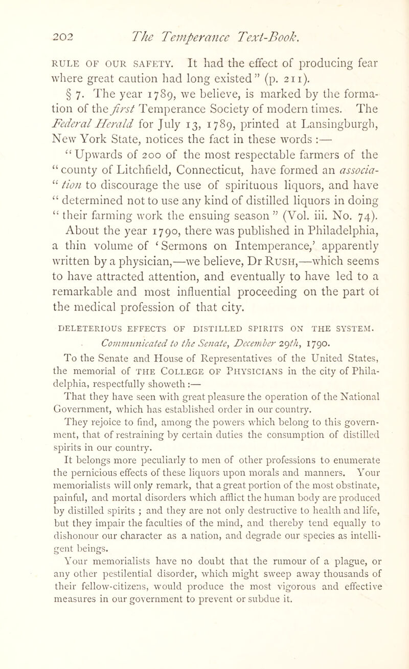 rule of our safety. It had the effect of producing fear where great caution had long existed” (p. 211). § 7. The year 1789, we believe, is marked by the forma¬ tion of the first Temperance Society of modern times. The Federal Herald for July 13, 1789, printed at Lansingburgh, New York State, notices the fact in these words :— “ Upwards of 200 of the most respectable farmers of the “ county of Litchfield, Connecticut, have formed an associa- “ tion to discourage the use of spirituous liquors, and have “ determined not to use any kind of distilled liquors in doing u their farming work the ensuing season” (Vol. iii. No. 74). About the year 1790, there was published in Philadelphia, a thin volume of ‘ Sermons on Intemperance,’ apparently written by a physician,—we believe, Dr Rush,—which seems to have attracted attention, and eventually to have led to a remarkable and most influential proceeding on the part ot the medical profession of that city. DELETERIOUS EFFECTS OF DISTILLED SPIRITS ON THE SYSTEM. Communicated to the Senate, December 29th, 1790. To the Senate and House of Representatives of the United States, the memorial of the College of Physicians in the city of Phila¬ delphia, respectfully showeth:— That they have seen with great pleasure the operation of the National Government, which has established order in our country. They rejoice to find, among the powers which belong to this govern¬ ment, that of restraining by certain duties the consumption of distilled spirits in our country. It belongs more peculiarly to men of other professions to enumerate the pernicious effects of these liquors upon morals and manners. Your memorialists will only remark, that a great portion of the most obstinate, painful, and mortal disorders which afflict the human body are produced by distilled spirits ; and they are not only destructive to health and life, but they impair the faculties of the mind, and thereby tend equally to dishonour our character as a nation, and degrade our species as intelli¬ gent beings. Your memorialists have no doubt that the rumour of a plague, or any other pestilential disorder, which might sweep away thousands of their fellow-citizens, would produce the most vigorous and effective measures in our government to prevent or subdue it.