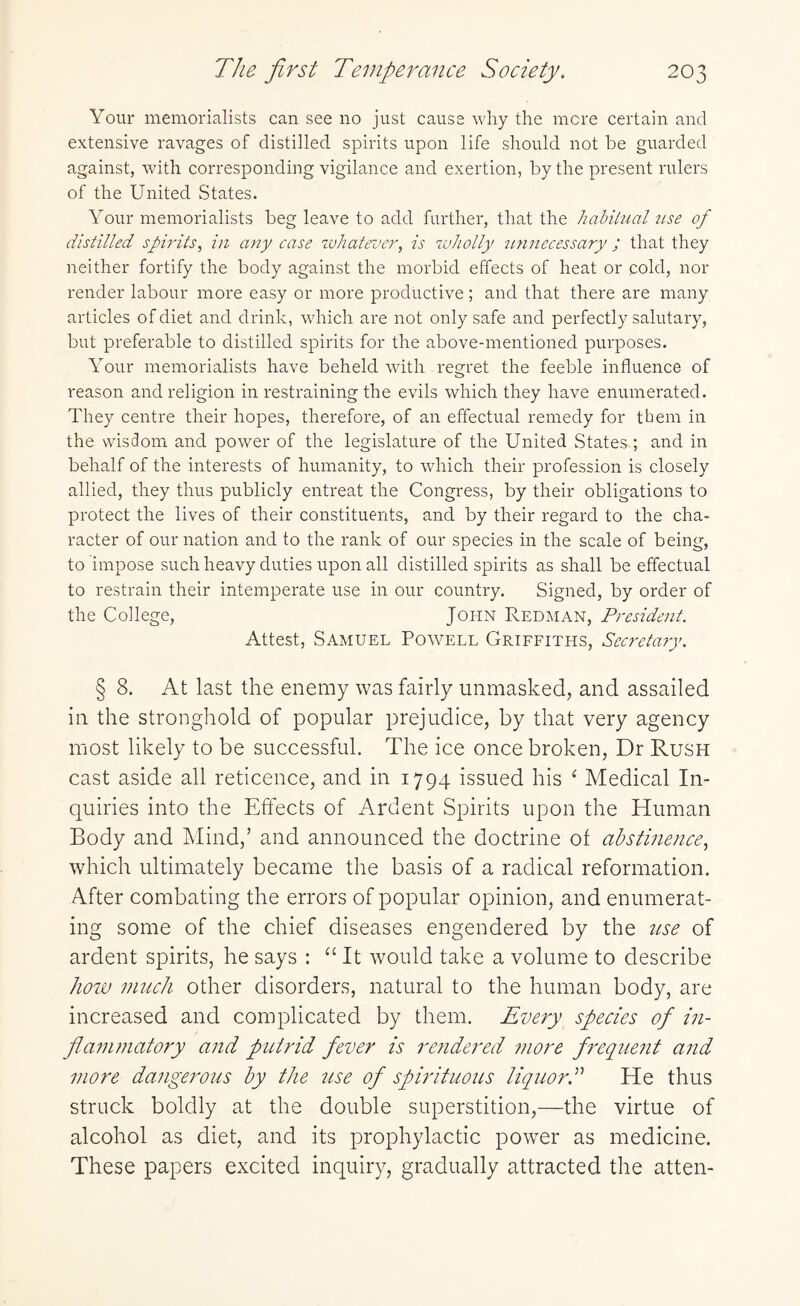 Your memorialists can see no just cause why the mere certain and extensive ravages of distilled spirits upon life should not be guarded against, with corresponding vigilance and exertion, by the present rulers of the United States. Your memorialists beg leave to add further, that the habitual use of distilled spirits, in any case whatever, is wholly unnecessary ; that they neither fortify the body against the morbid effects of heat or cold, nor render labour more easy or more productive; and that there are many articles of diet and drink, which are not only safe and perfectly salutary, but preferable to distilled spirits for the above-mentioned purposes. Your memorialists have beheld with regret the feeble influence of reason and religion in restraining the evils which they have enumerated. They centre their hopes, therefore, of an effectual remedy for them in the wisdom and power of the legislature of the United States.; and in behalf of the interests of humanity, to which their profession is closely allied, they thus publicly entreat the Congress, by their obligations to protect the lives of their constituents, and by their regard to the cha¬ racter of our nation and to the rank of our species in the scale of being, to impose such heavy duties upon all distilled spirits as shall be effectual to restrain their intemperate use in our country. Signed, by order of the College, John Redman, President. Attest, Samuel Powell Griffiths, Secretary. § 8. At last the enemy was fairly unmasked, and assailed in the stronghold of popular prejudice, by that very agency most likely to be successful. The ice once broken, Dr Rush cast aside all reticence, and in 1794 issued his 1 Medical In¬ quiries into the Effects of Ardent Spirits upon the Human Body and Mind,’ and announced the doctrine of abstinence, which ultimately became the basis of a radical reformation. After combating the errors of popular opinion, and enumerat¬ ing some of the chief diseases engendered by the use of ardent spirits, he says : “ It would take a volume to describe how much other disorders, natural to the human body, are increased and complicated by them. Every species of in¬ flammatory and putrid fever is rendered more frequent and more dangerous by the use of spirituous liquorHe thus struck boldly at the double superstition,—the virtue of alcohol as diet, and its prophylactic power as medicine. These papers excited inquiry, gradually attracted the atten-
